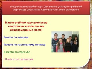 Учащиеся школы любят спорт. Они активно участвуют в районной
      спартакиаде школьников и добиваются высоких результатов.




 В этом учебном году школьные
   спортсмены школы заняли
     общекомандные места:

I место по шашкам

I место по настольному теннису

II место по стрельбе

III место по шахматам
 
