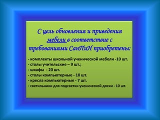 С цель обновления и приведения
      мебели в соответствие с
требованиями СанПиН приобретены:
- комплекты школьной ученической мебели -10 шт.
- столы учительские – 9 шт.;
- шкафы - 20 шт.
- столы компьютерные - 10 шт.
- кресла компьютерные - 7 шт.
- светильники для подсветки ученической доски - 10 шт.
 