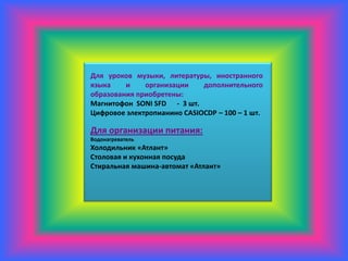 Для уроков музыки, литературы, иностранного
языка    и    организации    дополнительного
образования приобретены:
Магнитофон SONI SFD - 3 шт.
Цифровое электропианино CASIOCDP – 100 – 1 шт.

Для организации питания:
Водонагреватель
Холодильник «Атлант»
Столовая и кухонная посуда
Стиральная машина-автомат «Атлант»
 