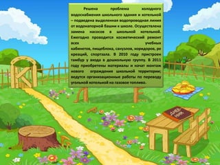 Решена       проблема        холодного
водоснабжения школьного здания и котельной
– подведена выделенная водопроводная линия
от водонапорной башни к школе. Осуществлена
замена насосов в школьной котельной.
Ежегодно проводится косметический ремонт
всех                                 учебных
кабинетов, пищеблока, санузлов, коридоров, ре
креаций, спортзала. В 2010 году пристроен
тамбур у входа в дошкольную группу. В 2011
году приобретены материалы и начат монтаж
нового ограждения школьной территории;
ведутся организационные работы по переводу
угольной котельной на газовое топливо.
 