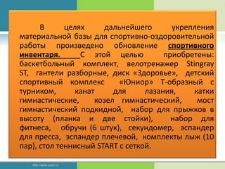 В      целях     дальнейшего       укрепления
материальной базы для спортивно-оздоровительной
работы произведено обновление спортивного
инвентаря.       С этой целью          приобретены:
баскетбольный комплект, велотренажер Stingray
ST, гантели разборные, диск «Здоровье», детский
спортивный комплекс        «Юниор» Т-образный с
турником,       канат     для     лазания,    катки
гимнастические,      козел гимнастический,     мост
гимнастический подкидной, набор для прыжков в
высоту (планка и две стойки),            набор для
фитнеса, обручи (6 штук), секундомер, эспандер
для пресса, эспандер плечевой, комплекты лыж (10
пар), стол теннисный START с сеткой.
 