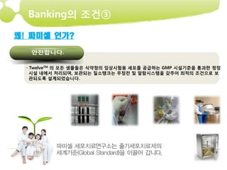 Banking의 조건③

왜! 파미셀 인가?



  · TwelveTM 의 모든 샘플들은 식약청의 임상시험용 세포를 공급하는 GMP 시설기준을 통과한 청정
    시설 내에서 처리되며, 보관되는 질소탱크는 무정전 및 알람시스템을 갖추어 최적의 조건으로 보
    관되도록 설계되었습니다.
 
