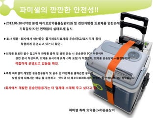 파미셀의 깐깐한 안전성!!
▶2012.06.28식약청 본청 바이오의약품품질관리과 및 경인지방청 의료제품 안전과에서

       기획감사(사전 연락없이 실태조사)실시


▶조사 내용- 회사에서 생산중인 줄기세포치료제의 운송/광고/표시기재 등이
        적합하게 운영되고 있는지 확인 .


▶의약품 원료인 골수 입고부터 완제품 출하 및 병원 운송 시 운송관련 SOP 마련여부
     관련 문서 작성여부, 의약품 표시기재 (1차 -3차 포장)가 적절한지, 의약품 운송장비 사용현황으며

     적합하게 운영되고 있음을 확인.


▶특히 파미셀의 개발한 운송전용용기 및 골수 입고/완제품 출하관련 문서의
   작성 등에 대해서는 매우 잘 운영하고   있으며 타 세포치료제회사에 모범이 될 만하다고 평가하였습니다


(회사에서 개발한 운송전용용기는 타 업체에 소개해 주고 싶다고 함)




                              파미셀 특허 의약품(cell)운송장비
 