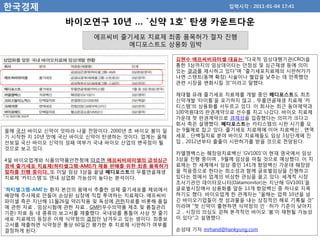 한국경제                                                          입력시각 : 2011-01-04 17:41


                바이오연구 10년 … `신약 1호` 탄생 카운트다운
                       에프씨비 줄기세포 치료제 최종 품목허가 절차 진행
                             메디포스트도 상용화 임박

                                              김현수 에프씨비파미셀 대표는 "다국적 임상대행기관(CRO)을
                                              통한 3상까지의 임상데이터는 안정성 및 심근재생 등에 의미
                                              있는 결과를 제시하고 있다"며 "줄기세포치료제의 시판허가가
                                              나면 스텐트(동맥 확장) 시술이나 혈압을 낮추는 데 만족했던
                                              관련 시장을 변화시킬 것"이라고 말했다.

                                              제대혈 유래 줄기세포 치료제를 개발 중인 메디포스트도 최초
                                              신약개발 '타이틀'을 포기하지 않고，무릎연골재생 치료제 '카
                                              티스템'의 상용화를 서두르고 있다. 이 회사는 최근 동아제약과
                                              100억원대의 판권계약으로 선수를 치고 나갔다. 바이오 치료제
                                              가운데 첫 판권계약으로 경제성을 입증했다는 의미가 크다고
                                              회사 측은 설명했다. 메디포스트는 카티스템의 시판 시기를 오
올해 국산 바이오 신약이 잇따라 나올 전망이다. 2000년 초 바이오 붐이 일   는 9월께로 잡고 있다. 줄기세포 치료제에 이어 치료백신，면역
기 시작한 지 10년 만에 국산 바이오 신약이 탄생하는 것이다. 업계는 올해    세포，단백질치료 분야 바이오 치료제들도 임상 3상단계에 진
선보일 국산 바이오 신약의 성패 여부가 국내 바이오 산업의 변곡점이 될       입，2012년부터 줄줄이 시판허가를 받을 것으로 전망된다.
것으로 보고 있다.
                                              카엘젬백스는 췌장암치료백신 'GV1001'이 현재 영국에서 임상
4일 바이오업계와 식품의약품안전청에 따르면 에프씨비파미셀의 급성심근         3상을 진행 중이며，9월께 임상을 마칠 것으로 예상했다. 이 치
경색 줄기세포 치료제(하티셀그램-AMI)가 제품 판매를 위한 최종 품목허가     료제는 전 세계에서 임상 중인 141개 항암백신 가운데 췌장암
절차를 진행 중이다. 또 이달 임상 3상을 끝낼 메디포스트의 무릎연골재생      을 적응증으로 한다는 희소성과 함께 글로벌임상을 진행하고
치료제 '카티스템'도 연내 상업화 가능성이 높다는 분석이다.             있다는 점에서 업계의 비상한 관심을 끌고 있다. 세계적 시장
                                              조사기관인 데이터모니터(Datamonitor)는 지난해 'GV1001'을
'하티셀그램-AMI'는 환자 본인의 몸에서 추출한 성체 줄기세포를 체외에서     글로벌시장에서 상용화를 앞둔 13개 항암백신 중 하나로 지목
배양해 주사제로 만들어 손상된 심장에 직접 투여하는 치료제다. 에프씨비       하기도 했다. 바이오업계 한 관계자는 "올해는 업력 10년을 넘
파미셀 측은 지난해 11월26일 약리작용 및 독성에 관한자료를 비롯해 품질     긴 바이오기업들이 첫 성과물을 내는 상징적인 해로 기록될 것"
에 관한 자료，임상시험에 관한 자료，GMP(우수의약품 제조 및 품질관리       이라며 "첫 신약이 출현하면 식약청의 인 · 허가 기준이 낮아지
기준) 자료 등 네 종류의 보고서를 제출했다. 국내외를 통틀어 사상 첫 줄기    고，시장의 의심도 걷혀 본격적인 바이오 '붐'이 재현될 가능성
세포 치료제의 등장은 이제 식약청의 결정만 남겨두고 있는 셈이다. 최종보      이 있다"고 설명했다.
고서를 제출하면 식약청은 통상 60일간 평가한 후 치료제 시판허가 여부를
결정하게 된다.                                      손성태 기자 mrhand@hankyung.com
 