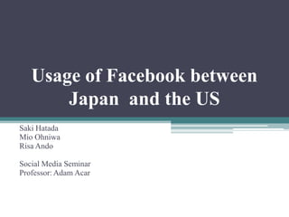 Usage of Facebook between
       Japan and the US
Saki Hatada
Mio Ohniwa
Risa Ando

Social Media Seminar
Professor: Adam Acar
 