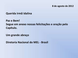 8 de agosto de 2012

Querida Irmã Idalina

Paz e Bem!
Segue em anexo nossas felicitações e oração pelo
Capítulo.

Um grande abraço

Diretoria Nacional do MEL - Brasil
 