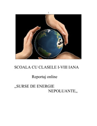 1




SCOALA CU CLASELE I-VIII IANA

       Reportaj online

,,SURSE DE ENERGIE
               NEPOLUANTE,,
 