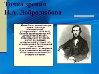 Точка зрения
Н.А. Добролюбова
       Иным было мнение автора
           статьи “Что такое
            обломовщина?”
      (“Современник”. 1859. № 5),
     критика-революционера Н.А.
        Добролюбова. В новом
       произведении Гончарова,
          считал он, выведен
      «современный русский тип,
    отчеканенный с беспощадной
             строгостью и
    правильностью», а сам роман
     есть «знамение» настоящего
     общественно-политического
          состояния России.
 