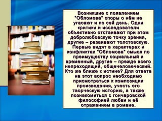 Возникшие с появлением
     “ Обломова ” споры о нём не
    угасают и по сей день. Одни
       критики и исследователи
 объективно отстаивают при этом
  добролюбовскую точку зрения,
 другие – развивают толстовскую.
   Первые видят в характерах и
 конфликтах “ Обломова ” смысл по
    преимуществу социальный и
временный, другие – прежде всего
непреходящий, общечеловеческий.
Кто же ближе к истине? Для ответа
     на этот вопрос необходимо
    присмотреться к композиции
       произведения, учесть его
    творческую историю, а также
   познакомиться с гончаровской
        философией любви и её
         отражением в романе.
 