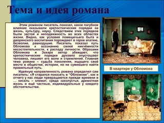 Тема и идея романа
    Этим романом писатель показал, какое пагубное
 влияние оказывали крепостнические порядки на
 жизнь, культуру, науку. Следствием этих порядков
 были застой и неподвижность во всех областях
 жизни. Видно, как условия помещичьего быта и
 дворянского воспитания порождают в герое апатию,
 безволие, равнодушие. Писатель показал путь
 Обломова     к  осознанию    своей    никчёмности
 несостоятельности, к распаду личности. Образами
 Обломова     и   Захара   автор    убеждает,   что
 крепостнические порядки духовно опустошают
 человека, лишают его воли и стремлений. Главная
 тема романа – судьба поколения, ищущего своё
 место в обществе, истории, но не сумевшего найти
 правильный путь.                                     В квартире у Обломова
    Идейную направленность романа определил сам
 писатель: «Я старался показать в “Обломове”, как и
 отчего у нас люди превращаются прежде времени в
 … кисель – климат, среда захолустья, дремотная
 жизнь и ещё частные, индивидуальные у каждого
 обстоятельства.
 