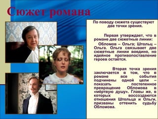Сюжет романа
               По поводу сюжета существуют
                     две точки зрения.

                    Первая утверждает, что в
               романе две сюжетные линии:
                 Обломов – Ольга; Штольц –
               Ольга. Ольга связывает две
               сюжетные линии воедино, но
               идейное противопоставление
               героев остаётся.

                        Вторая точка зрения
               заключается в том, что в
               романе      все      события
               подчинены одной цели –
               показать         постепенное
               превращение    Обломова    в
               «мёртвую душу». Главы же, в
               которых         воссоздаются
               отношения Штольца и Ольги,
               призваны оттенить судьбу
               Обломова.
 