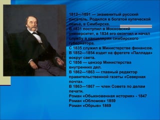 1812—1891 — знаменитый русский
писатель. Родился в богатой купеческой
семье, в Симбирске.
В 1831 поступил в Московский
университет, в 1834 его окончил и начал
службу в канцелярии симбирского
губернатора.
С 1835 служил в Министерстве финансов.
В 1852—1854 ездит на фрегате «Паллада»
вокруг света.
С 1856 — цензор Министерства
внутренних дел.
В 1862—1863 — главный редактор
правительственной газеты «Северная
почта».
В 1863—1867 — член Совета по делам
печати.
Роман «Обыкновенная история» - 1847
Роман «Обломов» 1859
Роман «Обрыв» 1869
 