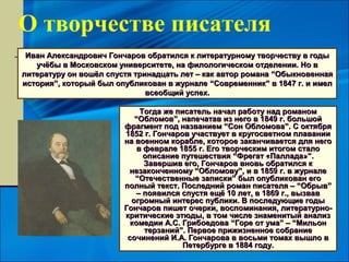 О творчестве писателя
 Иван Александрович Гончаров обратился к литературному творчеству в годы
   учёбы в Московском университете, на филологическом отделении. Но в
литературу он вошёл спустя тринадцать лет – как автор романа “Обыкновенная
история”, который был опубликован в журнале “Современник” в 1847 г. и имел
                              всеобщий успех.

                             Тогда же писатель начал работу над романом
                           “Обломов”, напечатав из него в 1849 г. большой
                        фрагмент под названием “Сон Обломова”. С октября
                        1852 г. Гончаров участвует в кругосветном плавании
                        на военном корабле, которое заканчивается для него
                            в феврале 1855 г. Его творческим итогом стало
                              описание путешествия “Фрегат «Паллада»”.
                              Завершив его, Гончаров вновь обратился к
                         незаконченному “Обломову”, и в 1859 г. в журнале
                           “Отечественные записки” был опубликован его
                        полный текст. Последний роман писателя – “Обрыв”
                            – появился спустя ещё 10 лет, в 1869 г., вызвав
                          огромный интерес публики. В последующие годы
                        Гончаров пишет очерки, воспоминания, литературно-
                        критические этюды, в том числе знаменитый анализ
                          комедии А.С. Грибоедова “Горе от ума” – “Мильон
                              терзаний”. Первое прижизненное собрание
                         сочинений И.А. Гончарова в восьми томах вышло в
                                        Петербурге в 1884 году.
 