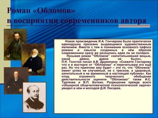 Роман «Обломов»
в восприятии современников автора

              Новое произведение И.А. Гончарова было практически
            единодушно признано выдающимся художественным
            явлением. Вместе с тем в понимании основного пафоса
            романа и смысла созданных в нём образов
            современники сразу же разошлись едва ли не полярно.
               Называя роман “Обломов” «капитальнейшей вещью,
            какой      давно,      давно      не       было»,
            Л.Н. Толстой писал А.В. Дружинину: «Скажите Гончарову
            что я в восторге от “Обломова” и перечитываю его ещё
            раз. Но что приятнее ему будет – это то, что “Обломов”
            имеет успех не случайный, не с треском, а здоровый,
            капитальный и не временный в настоящей публике». Как
            плод       огромного       творческого       обобщения
            действительности оценили “Обломова” также И.С.
            Тургенев и В.П. Боткин. Разрешение прежде всего
            «обширной общечеловеческой психологической задачи»
            увидел в нём и молодой Д.И. Писарев.
 