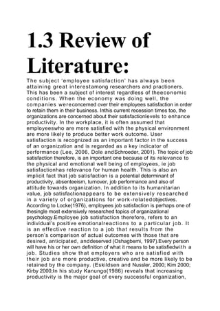 1.3 Review of
Literature:
T h e s u b j e c t ‘ e mp l o ye e s a t i s f a c t i o n ’ h a s a l wa ys b e e n
a t t a i n i n g g r e a t i n t e r e s t among researchers and practioners.
This has been a subject of interest regardless of the e c o n o m i c
c o n d i t i o n s . W h e n t h e e c o n o m y wa s d o i n g we l l , t h e
c o mp a n i e s we r e concerned over their employees satisfaction in order
to retain them in their business. Inthis current recession times too, the
organizations are concerned about their satisfactionlevels to enhance
productivity. In the workplace, it is often assumed that
employeeswho are more satisfied with the physical environment
are more likely to produce better work outcome. User
satisfaction is recognized as an important factor in the success
of an organization and is regarded as a key indicator of
performance (Lee, 2006, Dole andSchroeder, 2001). The topic of job
satisfaction therefore, is an important one because of its relevance to
the physical and emotional well being of employees, ie job
satisfactionhas relevance for human health. This is also an
implicit fact that job satisfaction is a potential determinant of
productivity, absenteeism, turnover, job performance and also of
attitude towards organization. In addition to its humanitarian
value, job satisfactiona p p e a r s t o b e e xt e n s i ve l y r e s e a r c h e d
i n a va r i e t y o f o r g a n i z a t i o n s f o r wo r k - r e l a t e d objectives.
According to Locke(1976), employees job satisfaction is perhaps one of
thesingle most extensively researched topics of organizational
psychology.Employee job satisfaction therefore, refers to an
individual’s positive emotionalr e a c t i o n s t o a p a r t i c u l a r j o b . I t
i s a n e f f e c t i ve r e a c t i o n t o a j o b t h a t r e s u l t s f r o m t h e
person’s comparison of actual outcomes with those that are
desired, anticipated, anddeserved (Oshagbemi, 1997).Every person
will have his or her own definition of what it means to be satisfiedwi t h a
j o b . S t u d i e s s h o w t h a t e mp l o ye r s wh o a r e s a t i s f i e d wi t h
t h e i r j o b a r e m o r e productive, creative and be more likely to be
retained by the company. (Eskildsen and Nussler, 2000; Kim 2000;
Kirby 2000;In his study Kanungo(1986) reveals that increasing
productivity is the major goal of every successful organization,
 
