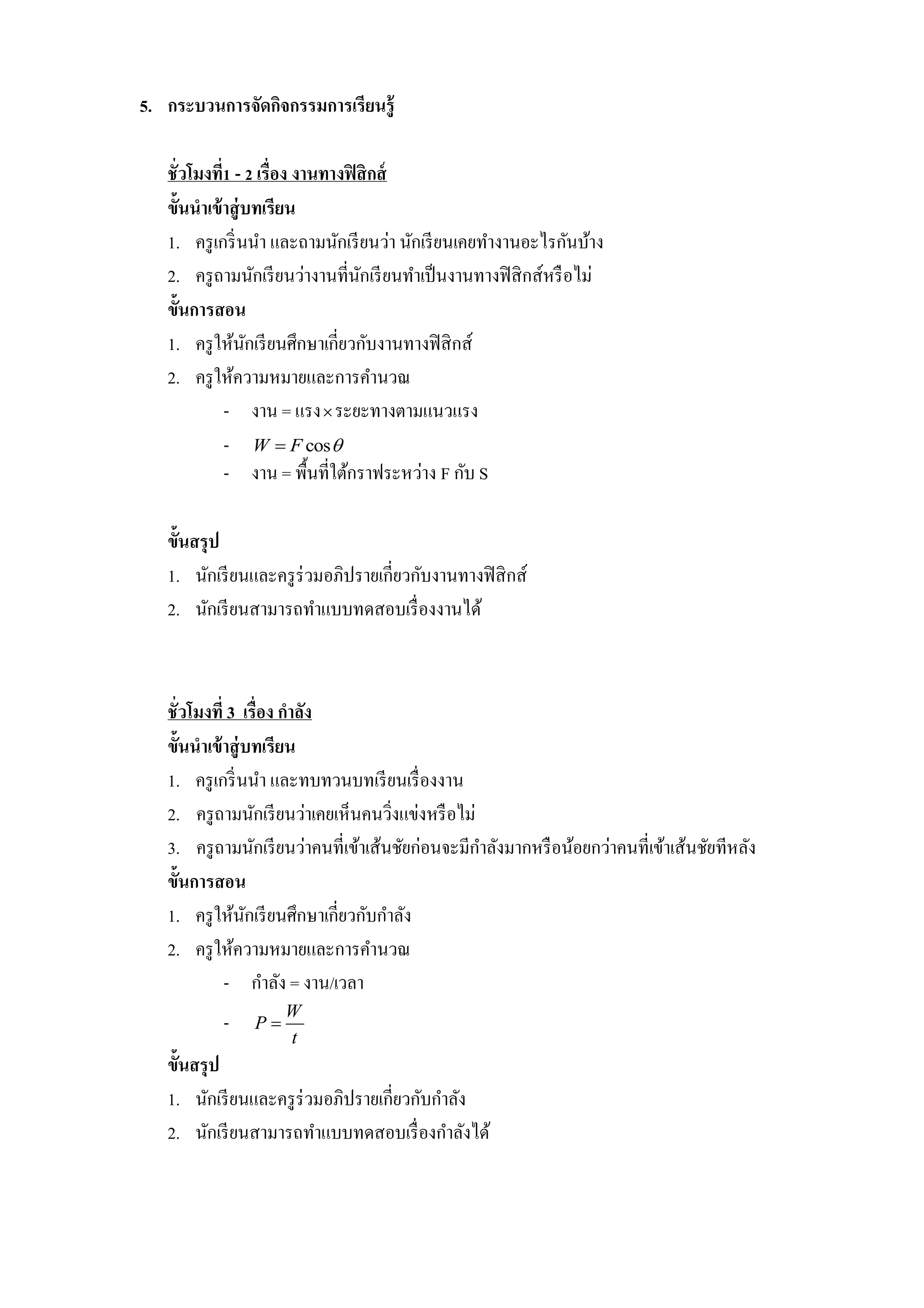 5. กระบวนการจัดกิจกรรมการเรียนรู้

   ชั่วโมงที1 - 2 เรื่อง งานทางฟิ สิ กส์
             ่
   ขั้นนาเข้ าสู่ บทเรียน
   1. ครู เกริ่ นนา และถามนักเรี ยนว่า นักเรี ยนเคยทางานอะไรกันบ้าง
   2. ครู ถามนักเรี ยนว่างานที่นกเรี ยนทาเป็ นงานทางฟิ สิ กส์หรื อไม่
                                  ั
   ขั้นการสอน
   1. ครู ให้นกเรี ยนศึกษาเกี่ยวกับงานทางฟิ สิ กส์
                  ั
   2. ครู ให้ความหมายและการคานวณ
               - งาน = แรง  ระยะทางตามแนวแรง
               - W  F cos
               - งาน = พื้นที่ใต้กราฟระหว่าง F กับ S

   ขั้นสรุ ป
   1. นักเรี ยนและครู ร่วมอภิปรายเกี่ยวกับงานทางฟิ สิ กส์
   2. นักเรี ยนสามารถทาแบบทดสอบเรื่ องงานได้



   ชั่วโมงที่ 3 เรื่อง กาลัง
   ขั้นนาเข้ าสู่ บทเรียน
   1. ครู เกริ่ นนา และทบทวนบทเรี ยนเรื่ องงาน
   2. ครู ถามนักเรี ยนว่าเคยเห็นคนวิงแข่งหรื อไม่
                                      ่
   3. ครู ถามนักเรี ยนว่าคนที่เข้าเส้นชัยก่อนจะมีกาลังมากหรื อน้อยกว่าคนที่เข้าเส้นชัยทีหลัง
   ขั้นการสอน
   1. ครู ให้นกเรี ยนศึกษาเกี่ยวกับกาลัง
                  ั
   2. ครู ให้ความหมายและการคานวณ
             - กาลัง = งาน/เวลา
                     W
           -    P
                     t
   ขั้นสรุ ป
   1. นักเรี ยนและครู ร่วมอภิปรายเกี่ยวกับกาลัง
   2. นักเรี ยนสามารถทาแบบทดสอบเรื่ องกาลังได้
 