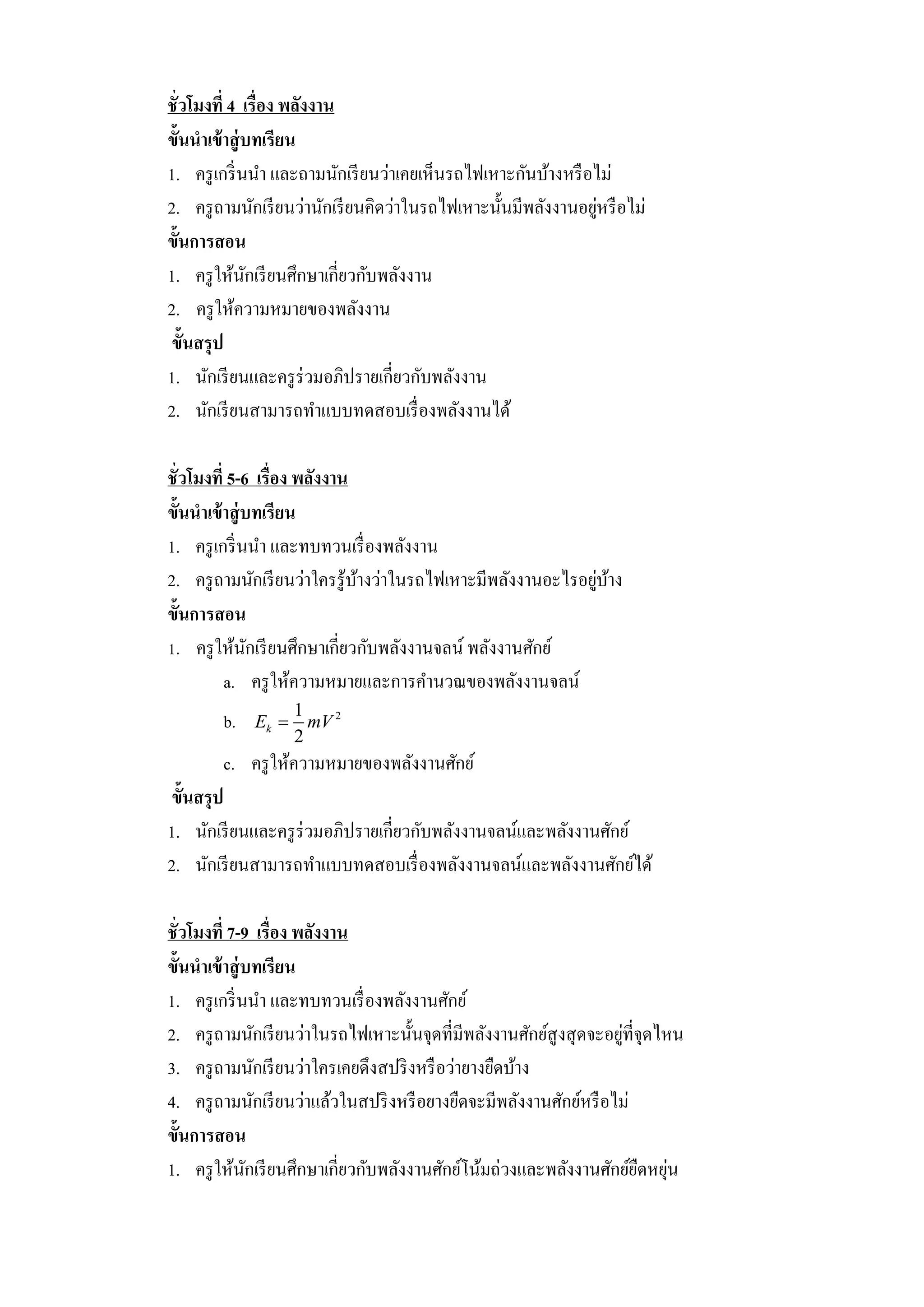 ชั่วโมงที่ 4 เรื่อง พลังงาน
ขั้นนาเข้ าสู่ บทเรียน
1. ครู เกริ่ นนา และถามนักเรี ยนว่าเคยเห็นรถไฟเหาะกันบ้างหรื อไม่
                                                               ่
2. ครู ถามนักเรี ยนว่านักเรี ยนคิดว่าในรถไฟเหาะนั้นมีพลังงานอยูหรื อไม่
ขั้นการสอน
1. ครู ให้นกเรี ยนศึกษาเกี่ยวกับพลังงาน
               ั
2. ครู ให้ความหมายของพลังงาน
 ขั้นสรุ ป
1. นักเรี ยนและครู ร่วมอภิปรายเกี่ยวกับพลังงาน
2. นักเรี ยนสามารถทาแบบทดสอบเรื่ องพลังงานได้

ชั่วโมงที่ 5-6 เรื่อง พลังงาน
ขั้นนาเข้ าสู่ บทเรียน
1. ครู เกริ่ นนา และทบทวนเรื่ องพลังงาน
                                                             ่ ้
2. ครู ถามนักเรี ยนว่าใครรู ้บางว่าในรถไฟเหาะมีพลังงานอะไรอยูบาง
                              ้
ขั้นการสอน
1. ครู ให้นกเรี ยนศึกษาเกี่ยวกับพลังงานจลน์ พลังงานศักย์
                ั
          a. ครู ให้ความหมายและการคานวณของพลังงานจลน์
                    1
        b.   Ek      mV 2
                    2
        c. ครู ให้ความหมายของพลังงานศักย์
 ขั้นสรุ ป
1. นักเรี ยนและครู ร่วมอภิปรายเกี่ยวกับพลังงานจลน์และพลังงานศักย์
2. นักเรี ยนสามารถทาแบบทดสอบเรื่ องพลังงานจลน์และพลังงานศักย์ได้

ชั่วโมงที่ 7-9 เรื่อง พลังงาน
ขั้นนาเข้ าสู่ บทเรียน
1. ครู เกริ่ นนา และทบทวนเรื่ องพลังงานศักย์
                                                                    ่
2. ครู ถามนักเรี ยนว่าในรถไฟเหาะนั้นจุดที่มีพลังงานศักย์สูงสุ ดจะอยูท่ีจุดไหน
3. ครู ถามนักเรี ยนว่าใครเคยดึงสปริ งหรื อว่ายางยืดบ้าง
4. ครู ถามนักเรี ยนว่าแล้วในสปริ งหรื อยางยืดจะมีพลังงานศักย์หรื อไม่
ขั้นการสอน
1. ครู ให้นกเรี ยนศึกษาเกี่ยวกับพลังงานศักย์โน้มถ่วงและพลังงานศักย์ยดหยุน
               ั                                                       ื ่
 