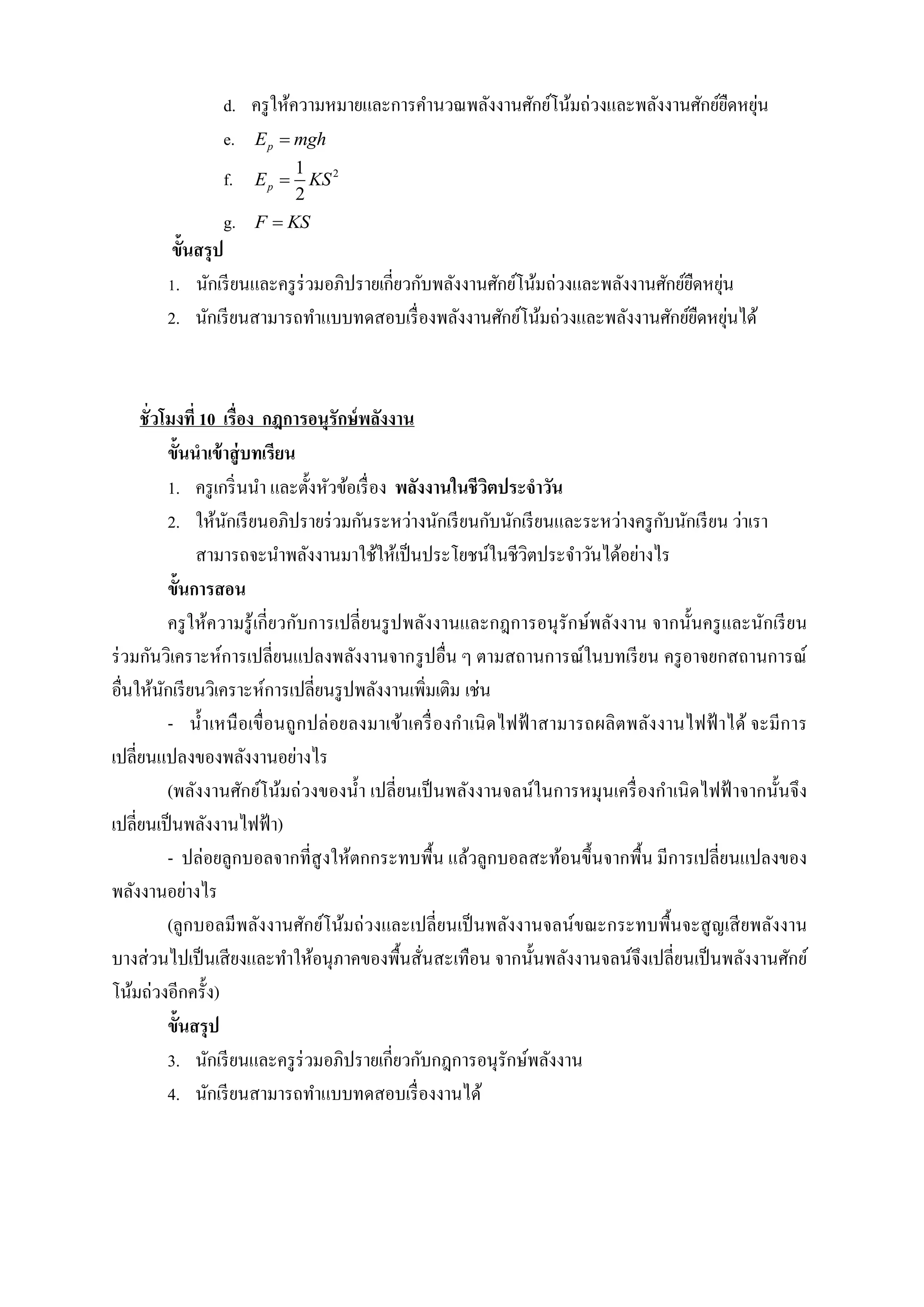 ื ่
                 d. ครู ให้ความหมายและการคานวณพลังงานศักย์โน้มถ่วงและพลังงานศักย์ยดหยุน
                 e. E p  mgh
                             1
                 f.   Ep      KS 2
                             2
                 g.   F  KS
         ขั้นสรุ ป
        1. นักเรี ยนและครู ร่วมอภิปรายเกี่ยวกับพลังงานศักย์โน้มถ่วงและพลังงานศักย์ยดหยุน
                                                                                   ื ่
                                                                                    ื ่
        2. นักเรี ยนสามารถทาแบบทดสอบเรื่ องพลังงานศักย์โน้มถ่วงและพลังงานศักย์ยดหยุนได้



     ชั่วโมงที่ 10 เรื่อง กฎการอนุรักษ์ พลังงาน
            ขั้นนาเข้ าสู่ บทเรียน
            1. ครู เกริ่ นนา และตั้งหัวข้อเรื่ อง พลังงานในชีวตประจาวัน
                                                                ิ
                                                                                        ั
            2. ให้นกเรี ยนอภิปรายร่ วมกันระหว่างนักเรี ยนกับนักเรี ยนและระหว่างครู กบนักเรี ยน ว่าเรา
                       ั
                 สามารถจะนาพลังงานมาใช้ให้เป็ นประโยชน์ในชีวิตประจาวันได้อย่างไร
            ขั้นการสอน
            ครู ให้ความรู ้ เกี่ ยวกับการเปลี่ ยนรู ปพลังงานและกฎการอนุ รักษ์พลังงาน จากนั้นครู และนักเรี ยน
ร่ วมกันวิเคราะห์การเปลี่ยนแปลงพลังงานจากรู ปอื่น ๆ ตามสถานการณ์ในบทเรี ยน ครู อาจยกสถานการณ์
อื่นให้นกเรี ยนวิเคราะห์การเปลี่ยนรู ปพลังงานเพิ่มเติม เช่น
          ั
            - น้ า เหนื อเขื่ อนถู กปล่ อยลงมาเข้าเครื่ องกาเนิ ดไฟฟ้ าสามารถผลิ ตพลัง งานไฟฟ้ าได้ จะมี การ
เปลี่ยนแปลงของพลังงานอย่างไร
            (พลังงานศักย์โน้มถ่วงของน้ า เปลี่ ยนเป็ นพลังงานจลน์ในการหมุนเครื่ องกาเนิ ดไฟฟ้ าจากนั้นจึง
เปลี่ยนเป็ นพลังงานไฟฟ้ า)
            - ปล่อยลูกบอลจากที่สูงให้ตกกระทบพื้น แล้วลูกบอลสะท้อนขึ้นจากพื้น มีการเปลี่ยนแปลงของ
พลังงานอย่างไร
            (ลูกบอลมีพลังงานศักย์โน้มถ่วงและเปลี่ ยนเป็ นพลังงานจลน์ขณะกระทบพื้นจะสู ญเสี ยพลังงาน
บางส่ วนไปเป็ นเสี ยงและทาให้อนุภาคของพื้นสั่นสะเทือน จากนั้นพลังงานจลน์จึงเปลี่ยนเป็ นพลังงานศักย์
โน้มถ่วงอีกครั้ง)
            ขั้นสรุ ป
            3. นักเรี ยนและครู ร่วมอภิปรายเกี่ยวกับกฎการอนุรักษ์พลังงาน
            4. นักเรี ยนสามารถทาแบบทดสอบเรื่ องงานได้
 