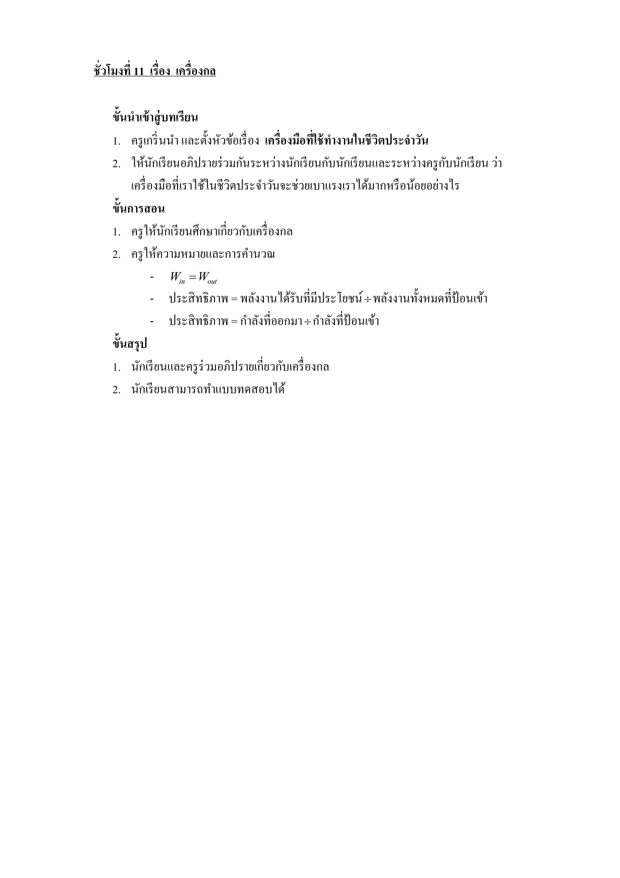 ชั่วโมงที่ 11 เรื่อง เครื่องกล

    ขั้นนาเข้ าสู่ บทเรียน
    1. ครู เกริ่ นนา และตั้งหัวข้อเรื่ อง เครื่องมือทีใช้ ทางานในชีวิตประจาวัน
                                                      ่
                                                                               ั
    2. ให้นกเรี ยนอภิปรายร่ วมกันระหว่างนักเรี ยนกับนักเรี ยนและระหว่างครู กบนักเรี ยน ว่า
                 ั
         เครื่ องมือที่เราใช้ในชีวิตประจาวันจะช่วยเบาแรงเราได้มากหรื อน้อยอย่างไร
    ขั้นการสอน
    1. ครู ให้นกเรี ยนศึกษาเกี่ยวกับเครื่ องกล
                   ั
    2. ครู ให้ความหมายและการคานวณ
                - Win  Wout
                - ประสิ ทธิภาพ = พลังงานได้รับที่มีประโยชน์  พลังงานทั้งหมดที่ป้อนเข้า
                - ประสิ ทธิภาพ = กาลังที่ออกมา  กาลังที่ป้อนเข้า
    ขั้นสรุ ป
    1. นักเรี ยนและครู ร่วมอภิปรายเกี่ยวกับเครื่ องกล
    2. นักเรี ยนสามารถทาแบบทดสอบได้
 