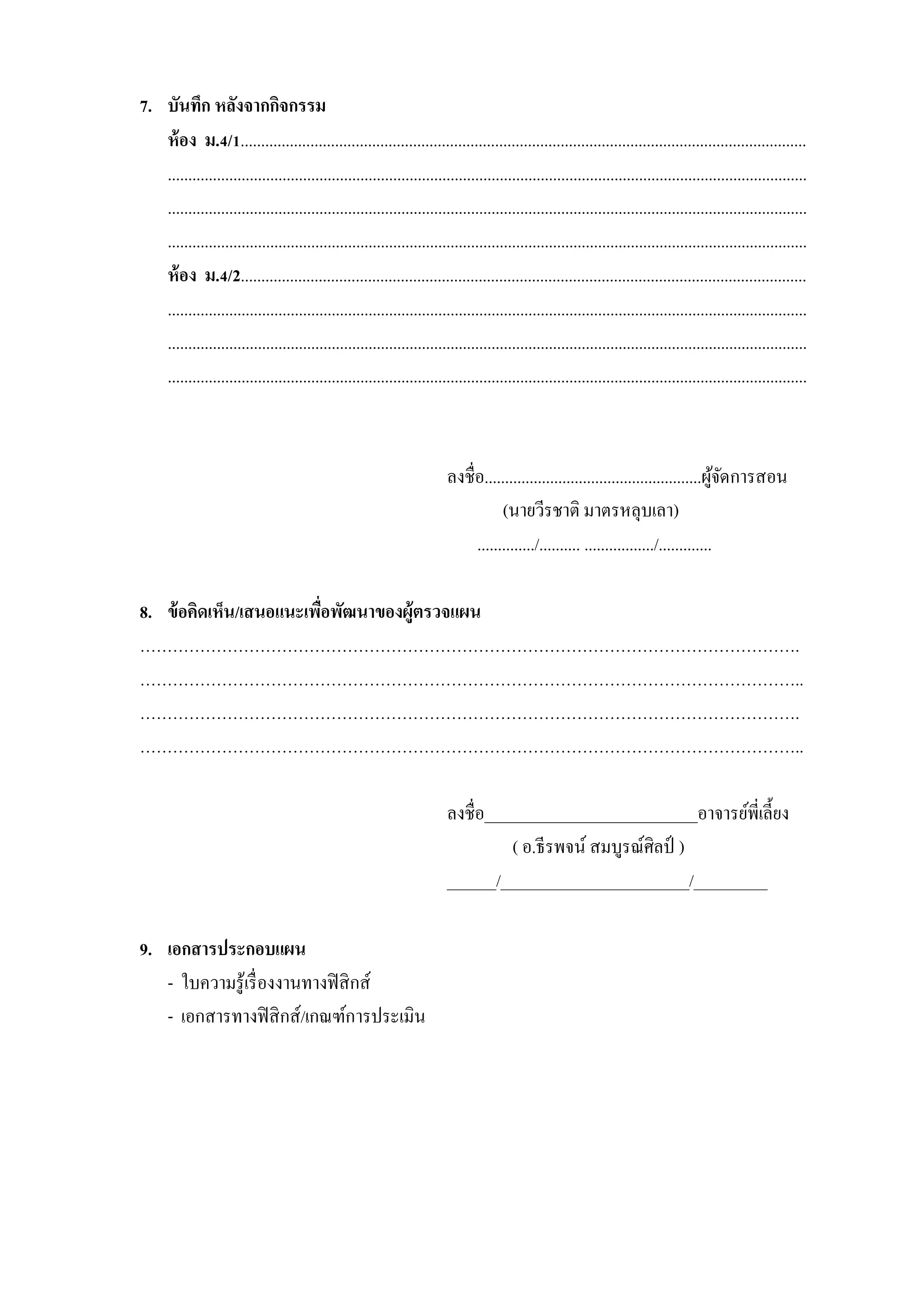 7. บันทึก หลังจากกิจกรรม
   ห้ อง ม.4/1..........................................................................................................................................
   ............................................................................................................................................................
   ............................................................................................................................................................
   ............................................................................................................................................................
   ห้ อง ม.4/2..........................................................................................................................................
   ............................................................................................................................................................
   ............................................................................................................................................................
   ............................................................................................................................................................



                                                                         ลงชื่อ.....................................................ผูจดการสอน
                                                                                                                                        ้ั
                                                                                    (นายวีรชาติ มาตรหลุบเลา)
                                                                              ............../.......... ................./.............

8. ข้ อคิดเห็น/เสนอแนะเพือพัฒนาของผู้ตรวจแผน
                         ่
………………………………………………………………………………………………………….
…………………………………………………………………………………………………………..
………………………………………………………………………………………………………….
…………………………………………………………………………………………………………..

                                                                         ลงชื่อ__________________________อาจารย์พี่เลี้ยง
                                                                                  ( อ.ธีรพจน์ สมบูรณ์ศิลป์ )
                                                                         ______/_______________________/_________

9. เอกสารประกอบแผน
   - ใบความรู้เรื่ องงานทางฟิ สิ กส์
   - เอกสารทางฟิ สิ กส์/เกณฑ์การประเมิน
 