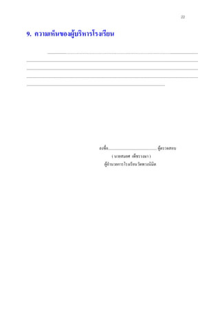 22


9. ความเห็นของผูบริหารโรงเรียน
                      ..................………………………………………………………………………............................
................................................................................................................................................................................
................................................................................................................................................................................
................................................................................................................................................................................
..............................................................................................................................................




                                                                          ลงชื่อ.................................................. ผูตรวจสอบ
                                                                                    ( นายสมยศ เพ็ชรวงษา )
                                                                            ผูอํานวยการโรงเรียนวัดพวงนิมิต
 