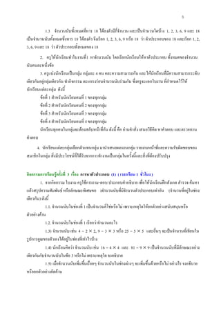 5

            1.3 จํานวนนับทั้งหมดที่หาร 18 ไดลงตัวมีกี่จํานวน และเปนจํานวนใดบาง 1, 2, 3, 6, 9 และ 18
เปนจํานวนนับทั้งหมดซึ่งหาร 18 ไดลงตัว จึงเรียก 1, 2, 3, 6, 9 หรือ 18 วา ตัวประกอบของ 18 และเรียก 1, 2,
3, 6, 9 และ 18 วา ตัวประกอบทั้งหมดของ 18
        2. ครูใหนักเรียนทําใบงานที่1 หาจํานวนนับ โดยเรียกนักเรียนใหหาตัวประกอบ ทั้งหมดของจํานวน
นับคนละหนึ่งขอ
        3. ครูแบงนักเรียนเปนกลุม กลุมละ 4 คน คละความสามารถกัน และใหนักเรียนที่มีความสามารถระดับ
เดียวกันอยูกลุมเดียวกัน ทํากิจกรรม ตะแกรงรอนจํานวนนับรวมกัน ซึ่งครูจะแจกใบงาน ที่กําหนดไวให
นักเรียนแตละกลุม ดังนี้
        ขอที่ 1 สําหรับนักเรียนคนที่ 1 ของทุกกลุม
        ขอที่ 2 สําหรับนักเรียนคนที่ 2 ของทุกกลุม
        ขอที่ 3 สําหรับนักเรียนคนที่ 3 ของทุกกลุม
        ขอที่ 4 สําหรับนักเรียนคนที่ 4 ของทุกกลุม
        นักเรียนทุกคนในกลุมจะตองสลับหนาที่กัน ดังนี้ คือ อานคําสั่ง เสนอวิธีคิด หาคําตอบ และตรวจทาน
คําตอบ
      4. นักเรียนแตละกลุมเลือกตัวแทนกลุม มานําเสนอผลงานกลุม รายงานหนาที่และความรับผิดชอบของ
สมาชิกในกลุม สิ่งมีประโยชนที่ไดรับจากการทํางานเปนกลุมในครั้งนี้และสิ่งที่ตองปรับปรุง


กิจกรรมการเรียนรูครั้งที่ 3 เรื่อง การหาตัวประกอบ (1) ( เวลาเรียน 1 ชั่วโมง )
         1. จากกิจกรรม ใบงาน ครูใชการถาม-ตอบ ประกอบคําอธิบาย เพื่อใหนักเรียนฝกสังเกต สํารวจ คนหา
แลวสรุปความสัมพันธ หรือลักษณะพิเศษขอ งจํานวนนับที่มีจํานวนตัวประกอบเทากัน (จํานวนที่อยูในชอง
เดียวกัน) ดังนี้
             1.1. จํานวนนับในชองที่ 1 เปนจํานวนคี่ใชหรือไม เพราะเหตุใดใหยกตัวอยางสนับสนุนหรือ
ตัวอยางคาน
             1.2. จํานวนนับในชองที่ 1 เรียกวาจํานวนอะไร
             1.3) จํานวนนับ เชน 4 = 2 × 2, 9 = 3 × 3 หรือ 25 = 5 × 5 และอื่นๆ จะเปนจํานวนที่เขียนใน
รูปการคูณของตัวเองไดอยูในชองที่เทาไรบาง
             1.4) นักเรียนคิดวา จํานวนนับ เชน 16 = 4 × 4 และ 81 = 9 × 9 เปนจํานวนนับที่มีลักษณะอยาง
เดียวกันกับจํานวนนับในขอ 3 หรือไม เพราะเหตุใด จงอธิบาย
             1.5) เมื่อจํานวนนับเพิ่มขึ้นเรื่อยๆ จํานวนนับในชองตางๆ จะเพิ่มขึ้นดวยหรือไม อยางไร จงอธิบาย
หรือยกตัวอยางคัดคาน
 