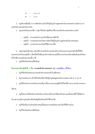 7

                   15     =      2x3x5
                   25     =      5x5

      2. ครูอธิบายเพิ่มเติม วา การเขียนจํานวนนับใหอยูในรูปการคูณของตัวประกอบเฉพาะเราเรียกวา การ
แยกตัวประกอบของจํานวนนับ
      3. ครูแบงนักเรียนออกเปน 3 กลุม ใหแตละกลุมศึกษาวิธีการแยกตัวประกอบของจํานวนนับ

             - กลุมที่ 1 การแยกตัวประกอบโดยใชแผนภาพตนไม
             - กลุมที่ 2 การแยกประกอบโดยการเขียนใหอยูในรูปการคูณของตัวประกอบเฉพาะ
             - กลุมที่ 3 การแยกประกอบโดยใชวิธีการหารสั้น

       4. แตละกลุมสงตัวแทน แสดงวิธีการแยกตัวประกอบของจํานวนนับบนกระดานตามหัวขอที่ไดรับ
มอบหมาย นักเรียนกลุมอื่น ๆ ที่เหลือตั้งใจฟงและทําการซักถาม ครูใหคําแนะนําและอธิบายเพิ่มเติมจนนักเรียน
เขาใจวิธีการแยกตัวประกอบทั้ง 3 วิธี
       5. ครูใหนักเรียนทําแบบฝกทักษะ

กิจกรรมการเรียนรูครั้งที่ 7 เรื่อง การแยกตัวประกอบเฉพาะ (2) ( เวลาเรียน 1 ชั่วโมง )
      1. ครูใหนักเรียนทบทวนการแยกตัวประกอบจากชั่วโมงที่ผานมา

      2. ครูกําหนดจํานวน แลวใหนักเรียนเขียนใหอยูในรูปผลคูณของจํานวนเฉพาะ เชน 8, 12, 26, 45

      3. ครูใหตัวอยางการแยกตัวประกอบทั้งการตั้งหารและแผนภูมิตนไมโดยใชการถาม-ตอบประกอบการ

อธิบาย

      4. ครูตั้งคําถามใหนักเรียนรวมกันวิเคราะหและอภิปรายวาวิธีแยกตัวประกอบทั้งสองวิธีนี้ วิธีใดดีกวา

กัน เพราะเหตุใด ครูสรุปประเด็นสําคัญที่ นักเรียนยังไมไดกลาวถึง

      5. ครูใหนักเรียนรวมกันอภิปรายสรุปขั้นตอนการแยกตัวประกอบโดยใชวิธีการตางๆ

      6. ครูใหนักเรียนทําแบบฝกทักษะ
 