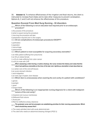 30. Answer A. To enhance effectiveness of the irrigation and fecal returns, the client is
instructed to increase fluid intake and to take other measures to prevent constipation.
Options B, C and D will not enhance the effectiveness of this procedure.

Question Excerpt From Med Surg Nursing - GI disorders
       Which of the following is not an education tool required prior to an endoscopic
Q.1)
       procedure?
A.the purpose of the procedure
B.what to expect during the procedure
C.how long the procedure will take
D.preparation required prior to the surgery
Q.2) All are complications of endoscopic procedures EXCEPT?
A.perforation
B.aspiration
C.hemorrhage
D.paracentesis
Q.3) Which patient is most susceptible for acquiring secondary stomatitis?
A.an AIDs patient suffering from pneumonia
B.an 65 y/o obese female
C.a 45 y/o male suffering from colon cancer
D.a 50 y/o male with CHF
       When assessing a client during a routine checkup, the nurse reviews the history and notes that the
Q.4)
       client had aphthous stomatitis at the time of the last visit. Aphthous stomatitis is best described as:

A.a canker sore of the oral soft tissues
B.an acute stomach infection
C.acid indigestion
D.an early sign of peptic ulcer disease
Q.5) Which item is unneccessary when examing the oral cavity of a patient with candidiasis?
A.gloves
B.penlight
C.gown
D.tongue blade
       Which of the following is an inappropriate nursing diagnosis for a client with malignant
Q.6)
       tumors of the oral cavity?
A.Impaired oral mucous membranes
B.Defieceint fluid volume
C.Acute pain
D.Risk for ineffective airway clearance
       The graduate nurse and her preceptor are establishing priorities for their morning assessments. Which
Q.7)
       client should they assess first?

A.The newly admitted client with acute abdominal pain
B.The client who needs an abdominal dressing changed (POD 3)
 