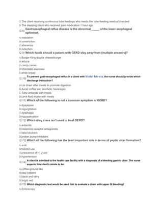 C.The client receiving continuous tube feedings who needs the tube-feeding residual checked
D.The sleeping client who received pain medication 1 hour ago
       Gastroesophageal reflux disease is the abnormal _____ of the lower esophageal
Q.8)
       sphincter.
A.relaxation
B.constriction
C.abscence
D.reduction
Q.9) Which foods should a patient with GERD stay away from (multiple answers)?
A.Burger King double cheeseburger
B.lettuce
C.candy canes
D.chocolate espresso
E.white bread
         To prevent gastroesophageal reflux in a client with   hiatal hernia, the nurse should provide which
Q.10)
         discharge instruction?

A.Lie down after meals to promote digestion
B.Avoid coffee and alcoholic beverages
C.Take antacids with meals
D.Limit fluid intake with meals
Q.11) Which of the following is not a common symptom of GERD?
A.dyspepsia
B.regurgitation
C.dysphagia
D.hyposalivation
Q.12) Which drug class isn't used to treat GERD?
A.antacids
B.histamine receptor antagonists
C.beta blockers
D.proton pump inhibitors
Q.13) Which of the following has the least important role in terms of peptic ulcer formation?
A.acid
B.NSAID use
C.prescence of H. pylori
D.hypertension
         A client is admitted to the health care facility with a diagnosis of a bleeding gastric ulcer. The nurse
Q.14)
         expects this client's stools to be:

A.coffee-ground-like
B.clay-colored
C.black and tarry
D.bright red
Q.15) Which diagnostic test would be used first to evaluate a client with upper GI bleeding?
A.Endoscopy
 