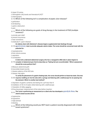 B.Upper GI series
C.Hemoglobin (Hb) levels and hematocrit (HCT
D.Arteriography
Q.16) Which of the following isn't a complication of peptic ulcer disease?
A.perforation
B.GI bleeding
C.pyloric obstruction
D.pain
         Which of the following are goals of drug therapy in the treatment of PUD (multiple
Q.17)
         answers)?
A.provide pain relief
B.prevent recurrence
C.heal ulcerations
D.eradicate H. pylori infection
         An elderly client with Alzheimer's disease begins supplemental tube feedings through
Q.18) agastrostomy tube to provide adequate calorie intake. The nurse should be concerned most with the
         potential for:

A.hyperglycemia
B.fluid volume excess
C.aspiration
D.constipation
         A client who underwent abdominal surgery who has a nasogastric (NG) tube in place begins to
Q.19) complain of abdominal pain that he describes as "feeling full and uncomfortable." Which assessment
         should the nurse perform first?

A.Measure abdominal girth
B.Auscultate bowel sounds
C.Assess patency of the NG tube
D.Assess vital signs
         To verify the placement of a gastric feeding tube, the nurse should perform at least two tests. One test
Q.20) requires instilling air into the tube with a syringe and listening with a stethoscope for air passing into
         the stomach. Which is another test method?

A.Aspiration of gastric contents and testing for a pH less than 6
B.Instillation of 30 ml of water while listening with a stethoscope
C.Cessation of reflex gagging
D.Ensuring proper measurement of the tube before insertion
         The nurse is performing an assessment on a client who has developed a     paralytic ileus. The
Q.21)
         client's bowel sounds will be:

A.hyperactive
B.hypoactive
C.high-pitched
D.blowing
         Which of the following would you NOT teach a patient recently diagnosed with irritable
Q.22)
         bowel syndrome?
 
