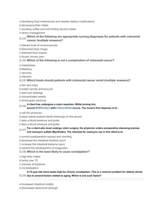 A.identifying food intolerances and needed dietary modifications
B.decreasing fiber intake
C.avoiding coffee and and limiting alcohol intake
D.stress management
        Which of the following are appropriate nursing diagnoses for patients with colorectal
Q.23)
        cancer (multiple answers)?
A.Altered level of consciousness
B.Disturbed body image
C.Deficient fluid volume
D.Acute/ chronic pain
Q.24) Which of the following is not a complication of colorectal cancer?
A.metastases
B.bleeding
C.seizures
D.infection
Q.25) Which foods should patients with colorectal cancer avoid (multiple answers)?
A.fish and chips
B.boiled carrots and broccoli
C.beef and cabbage
D.concentrated sweets
E.whole-grain products
        A client has undergone a colon resection. While turning him,
Q.26)
        wound dehiscence withevisceration occurs. The nurse's first response is to:

A.call the physician
B.place saline-soaked sterile dressings on the wound
C.take a blood pressure and pulse
D.take a blood pressure and pulse
        For a client who must undergo colon surgery, the physician orders preoperative cleansing enemas
Q.27)
        and neomycin sulfate (Mycifradin). The rationale for neomycin use in this client is to:

A.control postoperative nausea and vomiting
B.decrease the intestinal bacteria count
C.increase the intestinal bacteria count
D.prevent the development of megacolon
Q.28) Which is the least likely to cause constipation?
A.high fiber intake
B.being over 75
C.overuse of laxatives
D.immobilization
        A 72-year-old client seeks help for chronic constipation. This is a common problem for elderly clients
Q.29) due to several factors related to aging. Which is one such factor?


A.Increased intestinal motility
B.Decreased abdominal strength
 