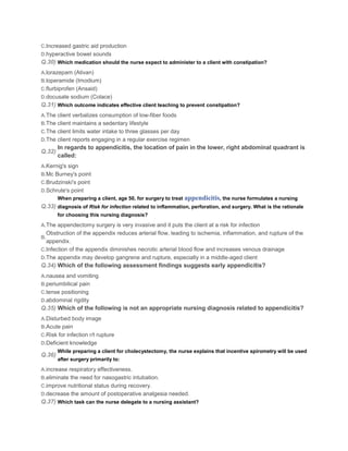 C.Increased gastric aid production
D.hyperactive bowel sounds
Q.30) Which medication should the nurse expect to administer to a client with constipation?
A.lorazepam (Ativan)
B.loperamide (Imodium)
C.flurbiprofen (Ansaid)
D.docusate sodium (Colace)
Q.31) Which outcome indicates effective client teaching to prevent constipation?
A.The client verbalizes consumption of low-fiber foods
B.The client maintains a sedentary lifestyle
C.The client limits water intake to three glasses per day
D.The client reports engaging in a regular exercise regimen
        In regards to appendicitis, the location of pain in the lower, right abdominal quadrant is
Q.32)
        called:
A.Kernig's sign
B.Mc Burney's point
C.Brudzinski's point
D.Schrute's point
        When preparing a client, age 50, for surgery to treat   appendicitis, the nurse formulates a nursing
Q.33) diagnosis of Risk for infection related to inflammation, perforation, and surgery. What is the rationale
        for choosing this nursing diagnosis?

A.The appendectomy surgery is very invasive and it puts the client at a risk for infection
  Obstruction of the appendix reduces arterial flow, leading to ischemia, inflammation, and rupture of the
B.
  appendix.
C.Infection of the appendix diminishes necrotic arterial blood flow and increases venous drainage
D.The appendix may develop gangrene and rupture, especially in a middle-aged client
Q.34) Which of the following assessment findings suggests early appendicitis?
A.nausea and vomiting
B.periumbilical pain
C.tense positioning
D.abdominal rigdity
Q.35) Which of the following is not an appropriate nursing diagnosis related to appendicitis?
A.Disturbed body image
B.Acute pain
C.Risk for infection r/t rupture
D.Deficient knowledge
        While preparing a client for cholecystectomy, the nurse explains that incentive spirometry will be used
Q.36)
        after surgery primarily to:

A.increase respiratory effectiveness.
B.eliminate the need for nasogastric intubation.
C.improve nutritional status during recovery.
D.decrease the amount of postoperative analgesia needed.
Q.37) Which task can the nurse delegate to a nursing assistant?
 