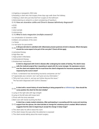 A.Irrigating a nasogastric (NG) tube
B.Assisting a client who had surgery three days ago walk down the hallway
C.Helping a client who just returned from surgery to the bathroom
D.Administering an antacid to a client complaining of heartburn
Q.38) How are ulcerative colitis and Chron's disease definitively diagnosed?
A.EGD
B.CBC
C.stool sample
D.colonoscopy
Q.39) What is toxic megacolon (mulitple answers)?
A.a complication of ulcerative colitis
B.dilation and paralysis of the colon
C.a fistula
D.a risk factor for pancreatitis
         A 28-year-old client is admitted with inflammatory bowel syndrome (Crohn's disease). Which therapies
Q.40)
         should the nurse expect to be part of the care plan? Check all that apply

A.Lactulose therapy
B.High-fiber diet
C.High-protein milkshakes
D.Corticosteroid therapy
E.Antidiarrheal medications
         A client is diagnosed with Crohn's disease after undergoing two weeks of testing. The client's boss
         calls the medical-surgical floor requesting to speak with the nurse manager. He expresses concern
Q.41)
         over the client and explains that he must know the client's diagnosis for insurance purposes. Which
         response by the nurse is best?

A."Sure, I understand how demanding insurance companies can be."
B."I appreciate your concern, but I can't give out any information."
C."Why don't you come in, and we can further discuss this issue."
     "He has been diagnosed with Crohn's Disease."
D.


         A client with a recent history of rectal bleeding is being prepared for a   colonoscopy. How should the
Q.42)
         nurse position the client for this test initially?

A.Lying on the right side with legs straight
B.Lying on the left side with knees bent
C.Prone with the torso elevated
D.Bent over with hands touching the floor
         A client has a newly created colostomy. After participating in counseling with the nurse and receiving
Q.43) support from the spouse, the client decides to change the colostomy pouch unaided. Which behavior
         suggests that the client is beginning to accept the change in body image?

A.The client asks his wife to leave the room
B.The client closes the eyes when the abdomen is exposed
C.The client avoids talking about the recent surgery
 