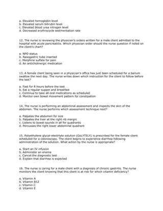 a. Elevated hemoglobin level
b. Elevated serum bilirubin level
c. Elevated blood urea nitrogen level
d. Decreased erythrocycle sedimentation rate


12. The nurse is reviewing the physician’s orders written for a male client admitted to the
hospital with acute pancreatitis. Which physician order should the nurse question if noted on
the client’s chart?

a. NPO status
b. Nasogastric tube inserted
c. Morphine sulfate for pain
d. An anticholinergic medication


13. A female client being seen in a physician’s office has just been scheduled for a barium
swallow the next day. The nurse writes down which instruction for the client to follow before
the test?

a. Fast for 8 hours before the test
b. Eat a regular supper and breakfast
c. Continue to take all oral medications as scheduled
d. Monitor own bowel movement pattern for constipation


14. The nurse is performing an abdominal assessment and inspects the skin of the
abdomen. The nurse performs which assessment technique next?

a. Palpates the abdomen for size
b. Palpates the liver at the right rib margin
c. Listens to bowel sounds in all for quadrants
d. Percusses the right lower abdominal quadrant


15. Polyethylene glycol-electrlyte solution (GoLYTELY) is prescribed for the female client
scheduled for a colonoscopy. The client begins to experience diarrhea following
administration of the solution. What action by the nurse is appropriate?

a. Start an IV infusion
b. Administer an enema
c. Cancel the diagnostic test
d. Explain that diarrhea is expected


16. The nurse is caring for a male client with a diagnosis of chronic gastritis. The nurse
monitors the client knowing that this client is at risk for which vitamin deficiency?

a. Vitamin A
b. Vitamin B12
c. Vitamin C
d. Vitamin E
 