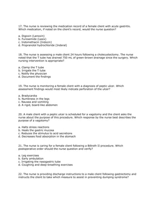 17. The nurse is reviewing the medication record of a female client with acute gastritis.
Which medication, if noted on the client’s record, would the nurse question?

a. Digoxin (Lanoxin)
b. Furosemide (Lasix)
c. Indomethacin (Indocin)
d. Propranolol hydrochloride (Inderal)


18. The nurse is assessing a male client 24 hours following a cholecystectomy. The nurse
noted that the T tube has drained 750 mL of green-brown drainage since the surgery. Which
nursing intervention is appropriate?

a. Clamp the T tube
b. Irrigate the T tube
c. Notify the physician
d. Document the findings


19. The nurse is monitoring a female client with a diagnosis of peptic ulcer. Which
assessment findings would most likely indicate perforation of the ulcer?

a. Bradycardia
b. Numbness in the legs
c. Nausea and vomiting
d. A rigid, board-like abdomen


20. A male client with a peptic ulcer is scheduled for a vagotomy and the client asks the
nurse about the purpose of this procedure. Which response by the nurse best describes the
purpose of a vagotomy?

a. Halts stress reactions
b. Heals the gastric mucosa
c. Reduces the stimulus to acid secretions
d. Decreases food absorption in the stomach


21. The nurse is caring for a female client following a Billroth II procedure. Which
postoperative order should the nurse question and verify?

a. Leg exercises
b. Early ambulation
c. Irrigating the nasogastric tube
d. Coughing and deep-breathing exercises


22. The nurse is providing discharge instructions to a male client following gastrectomy and
instructs the client to take which measure to assist in preventing dumping syndrome?
 