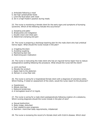 a. Ambulate following a meal
b. Eat high carbohydrate foods
c. Limit the fluid taken with meal
d. Sit in a high-Fowler’s position during meals


23. The nurse is monitoring a female client for the early signs and symptoms of dumping
syndrome. Which of the following indicate this occurrence?

a. Sweating and pallor
b. Bradycardia and indigestion
c. Double vision and chest pain
d. Abdominal cramping and pain


24. The nurse is preparing a discharge teaching plan for the male client who had umbilical
hernia repair. What should the nurse include in the plan?

a. Irrigating the drain
b. Avoiding coughing
c. Maintaining bed rest
d. Restricting pain medication


25. The nurse is instructing the male client who has an inguinal hernia repair how to reduce
postoperative swelling following the procedure. What should the nurse tell the client?

a. Limit oral fluid
b. Elevate the scrotum
c. Apply heat to the abdomen
d. Remain in a low-fiber diet


26. The nurse is caring for a hospitalized female client with a diagnosis of ulcerative colitis.
Which finding, if noted on assessment of the client, would the nurse report to the physician?

a. Hypotension
b. Bloody diarrhea
c. Rebound tenderness
d. A hemoglobin level of 12 mg/dL


27. The nurse is caring for a male client postoperatively following creation of a colostomy.
Which nursing diagnosis should the nurse include in the plan of care?

a. Sexual dysfunction
b. Body image, disturbed
c. Fear related to poor prognosis
d. Nutrition: more than body requirements, imbalanced


28. The nurse is reviewing the record of a female client with Crohn’s disease. Which stool
 