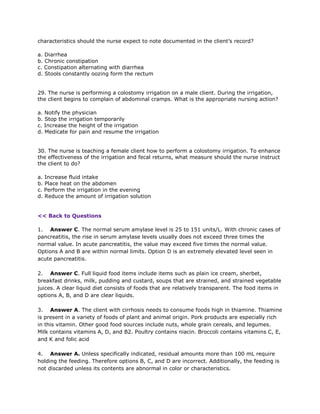 characteristics should the nurse expect to note documented in the client’s record?

a. Diarrhea
b. Chronic constipation
c. Constipation alternating with diarrhea
d. Stools constantly oozing form the rectum


29. The nurse is performing a colostomy irrigation on a male client. During the irrigation,
the client begins to complain of abdominal cramps. What is the appropriate nursing action?

a. Notify the physician
b. Stop the irrigation temporarily
c. Increase the height of the irrigation
d. Medicate for pain and resume the irrigation


30. The nurse is teaching a female client how to perform a colostomy irrigation. To enhance
the effectiveness of the irrigation and fecal returns, what measure should the nurse instruct
the client to do?

a. Increase fluid intake
b. Place heat on the abdomen
c. Perform the irrigation in the evening
d. Reduce the amount of irrigation solution


<< Back to Questions

1. Answer C. The normal serum amylase level is 25 to 151 units/L. With chronic cases of
pancreatitis, the rise in serum amylase levels usually does not exceed three times the
normal value. In acute pancreatitis, the value may exceed five times the normal value.
Options A and B are within normal limits. Option D is an extremely elevated level seen in
acute pancreatitis.

2. Answer C. Full liquid food items include items such as plain ice cream, sherbet,
breakfast drinks, milk, pudding and custard, soups that are strained, and strained vegetable
juices. A clear liquid diet consists of foods that are relatively transparent. The food items in
options A, B, and D are clear liquids.

3. Answer A. The client with cirrhosis needs to consume foods high in thiamine. Thiamine
is present in a variety of foods of plant and animal origin. Pork products are especially rich
in this vitamin. Other good food sources include nuts, whole grain cereals, and legumes.
Milk contains vitamins A, D, and B2. Poultry contains niacin. Broccoli contains vitamins C, E,
and K and folic acid

4. Answer A. Unless specifically indicated, residual amounts more than 100 mL require
holding the feeding. Therefore options B, C, and D are incorrect. Additionally, the feeding is
not discarded unless its contents are abnormal in color or characteristics.
 