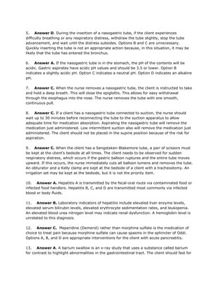 5. Answer D. During the insertion of a nasogastric tube, if the client experiences
difficulty breathing or any respiratory distress, withdraw the tube slightly, stop the tube
advancement, and wait until the distress subsides. Options B and C are unnecessary.
Quickly inserting the tube is not an appropriate action because, in this situation, it may be
likely that the tube has entered the bronchus.

6. Answer A. If the nasogastric tube is in the stomach, the pH of the contents will be
acidic. Gastric aspirates have acidic pH values and should be 3.5 or lower. Option B
indicates a slightly acidic pH. Option C indicates a neutral pH. Option D indicates an alkaline
pH.

7. Answer C. When the nurse removes a nasogastric tube, the client is instructed to take
and hold a deep breath. This will close the epiglottis. This allows for easy withdrawal
through the esophagus into the nose. The nurse removes the tube with one smooth,
continuous pull.

8. Answer C. If a client has a nasogastric tube connected to suction, the nurse should
wait up to 30 minutes before reconnecting the tube to the suction apparatus to allow
adequate time for medication absorption. Aspirating the nasogastric tube will remove the
medication just administered. Low intermittent suction also will remove the medication just
administered. The client should not be placed in the supine position because of the risk for
aspiration.

9. Answer C. When the client has a Sengstaken-Blakemore tube, a pair of scissors must
be kept at the client’s bedside at all times. The client needs to be observed for sudden
respiratory distress, which occurs if the gastric balloon ruptures and the entire tube moves
upward. If this occurs, the nurse immediately cuts all balloon lumens and removes the tube.
An obturator and a Kelly clamp are kept at the bedside of a client with a tracheostomy. An
irrigation set may be kept at the bedside, but it is not the priority item.

10. Answer A. Hepatitis A is transmitted by the fecal-oral route via contaminated food or
infected food handlers. Hepatitis B, C, and D are transmitted most commonly via infected
blood or body fluids.

11. Answer B. Laboratory indicators of hepatitis include elevated liver enzyme levels,
elevated serum bilirubin levels, elevated erythrocyte sedimentation rates, and leukopenia.
An elevated blood urea nitrogen level may indicate renal dysfunction. A hemoglobin level is
unrelated to this diagnosis.

12. Answer C. Meperidine (Demerol) rather than morphine sulfate is the medication of
choice to treat pain because morphine sulfate can cause spasms in the sphincter of Oddi.
Options A, B, and D are appropriate interventions for the client with acute pancreatitis.

13. Answer A. A barium swallow is an x-ray study that uses a substance called barium
for contrast to highlight abnormalities in the gastrointestinal tract. The client should fast for
 