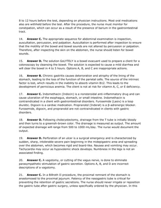 8 to 12 hours before the test, depending on physician instructions. Most oral medications
also are withheld before the test. After the procedure, the nurse must monitor for
constipation, which can occur as a result of the presence of barium in the gastrointestinal
tract.

14. Answer C. The appropriate sequence for abdominal examination is inspection,
auscultation, percussion, and palpation. Auscultation is performed after inspection to ensure
that the motility of the bowel and bowel sounds are not altered by percussion or palpation.
Therefore, after inspecting the skin on the abdomen, the nurse should listen for bowel
sounds.

15. Answer D. The solution GoLYTELY is a bowel evacuant used to prepare a client for a
colonoscopy by cleansing the bowel. The solution is expected to cause a mild diarrhea and
will clear the bowel in 4 to 5 hours. Options A, B, and C are inappropriate actions.

16. Answer B. Chronic gastritis causes deterioration and atrophy of the lining of the
stomach, leading to the loss of the function of the parietal cells. The source of the intrinsic
factor is lost, which results in the inability to absorb vitamin B12. This leads to the
development of pernicious anemia. The client is not at risk for vitamin A, C, or E deficiency.

17. Answer C. Indomethacin (Indocin) is a nonsteroidal anti-inflammatory drug and can
cause ulceration of the esophagus, stomach, or small intestine. Indomethacin is
contraindicated in a client with gastrointestinal disorders. Furosemide (Lasix) is a loop
diuretic. Digoxin is a cardiac medication. Propranolol (Inderal) is a β-adrenergic blocker.
Furosemide, digoxin, and propranolol are not contraindicated in clients with gastric
disorders.

18. Answer D. Following cholecystectomy, drainage from the T tube is initially bloody
and then turns to a greenish-brown color. The drainage is measured as output. The amount
of expected drainage will range from 500 to 1000 mL/day. The nurse would document the
output.

19. Answer D. Perforation of an ulcer is a surgical emergency and is characterized by
sudden, sharp, intolerable severe pain beginning in the midepigastric area and spreading
over the abdomen, which becomes rigid and board-like. Nausea and vomiting may occur.
Tachycardia may occur as hypovolemic shock develops. Numbness in the legs is not an
associated finding.

20. Answer C. A vagotomy, or cutting of the vagus nerve, is done to eliminate
parasympathetic stimulation of gastric secretion. Options A, B, and D are incorrect
descriptions of a vagotomy.

21. Answer C. In a Billroth II procedure, the proximal remnant of the stomach is
anastomosed to the proximal jejunum. Patency of the nasogastric tube is critical for
preventing the retention of gastric secretions. The nurse should never irrigate or reposition
the gastric tube after gastric surgery, unless specifically ordered by the physician. In this
 