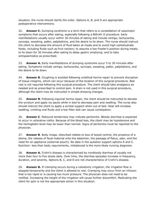 situation, the nurse should clarify the order. Options A, B, and D are appropriate
postoperative interventions.

22. Answer C. Dumping syndrome is a term that refers to a constellation of vasomotor
symptoms that occurs after eating, especially following a Billroth II procedure. Early
manifestations usually occur within 30 minutes of eating and include vertigo, tachycardia,
syncope, sweating, pallor, palpitations, and the desire to lie down. The nurse should instruct
the client to decrease the amount of fluid taken at meals and to avoid high-carbohydrate
foods, including fluids such as fruit nectars; to assume a low-Fowler’s position during meals;
to lie down for 30 minutes after eating to delay gastric emptying; and to take
antispasmodics as prescribed.

23. Answer A. Early manifestations of dumping syndrome occur 5 to 30 minutes after
eating. Symptoms include vertigo, tachycardia, syncope, sweating, pallor, palpitations, and
the desire to lie down.

24. Answer B. Coughing is avoided following umbilical hernia repair to prevent disruption
of tissue integrity, which can occur because of the location of this surgical procedure. Bed
rest is not required following this surgical procedure. The client should take analgesics as
needed and as prescribed to control pain. A drain is not used in this surgical procedure,
although the client may be instructed in simple dressing changes.

25. Answer B. Following inguinal hernia repair, the client should be instructed to elevate
the scrotum and apply ice packs while in bed to decrease pain and swelling. The nurse also
should instruct the client to apply a scrotal support when out of bed. Heat will increase
swelling. Limiting oral fluids and a low-fiber diet can cause constipation.

26. Answer C. Rebound tenderness may indicate peritonitis. Bloody diarrhea is expected
to occur in ulcerative colitis. Because of the blood loss, the client may be hypotensive and
the hemoglobin level may be lower than normal. Signs of peritonitis must be reported to the
physician.

27. Answer B. Body image, disturbed relates to loss of bowel control, the presence of a
stoma, the release of fecal material onto the abdomen, the passage of flatus, odor, and the
need for an appliance (external pouch). No data in the question support options A and C.
Nutrition: less than body requirements, imbalanced is the more likely nursing diagnosis.

28. Answer A. Crohn’s disease is characterized by nonbloody diarrhea of usually not
more than four to five stools daily. Over time, the diarrhea episodes increase in frequency,
duration, and severity. Options B, C, and D are not characteristics of Crohn’s disease.

29. Answer B. If cramping occurs during a colostomy irrigation, the irrigation flow is
stopped temporarily and the client is allowed to rest. Cramping may occur from an infusion
that is too rapid or is causing too much pressure. The physician does not need to be
notified. Increasing the height of the irrigation will cause further discomfort. Medicating the
client for pain is not the appropriate action in this situation.
 