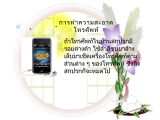  .   . การทำา ความสะอาด
           โทรศัพ ท์
       ถ้าโทรศัพท์ในบ้านสกปรกมี
         .
       รอยด่างดำา ใช้สำาลีชุบยาล้าง
           ..
       เล็บมาเช็ดเครื่องโทรศัพท์ตาม
       ส่วนต่าง ๆ ของโทรศัพท์ ซึงสิง
                                  ่ ่
       สกปรกก็จะหมดไป
 