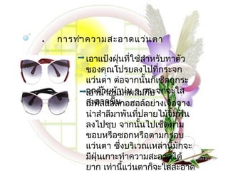  .   การทำ.า ความสะอาดแว่น ตา

           เอาแป้งฝุ่นทีใช้สำาหรับทาตัว
                          ่
           ของคุ.ณโปรยลงไปที่กระจก
                 .
                   .
           แว่นตา ต่อจากนันก็เช็ดถูกระ
                                ้
           จกด้วยผ้านุม ๆ กระจกจะใส
                        ่
           เอานำ้าอุ่นมาผสมกับ
           สะอาดขึ้น
           เมทิลแอลกอฮอล์อย่างเจือจาง
           นำาสำาลีมาพันทีปลายไม้จิ้มฟัน
                            ่
           ลงไปชุบ จากนันไปเช็ดตาม
                              ้
           ขอบหรือซอกหรือตามกรอบ
           แว่นตา ซึ่งบริเวณเหล่านีมกจะ
                                    ้ ั
           มีฝุ่นเกาะทำาความสะอาดได้
           ยาก เท่านี้แว่นตาก็จะใสสะอาด
 
