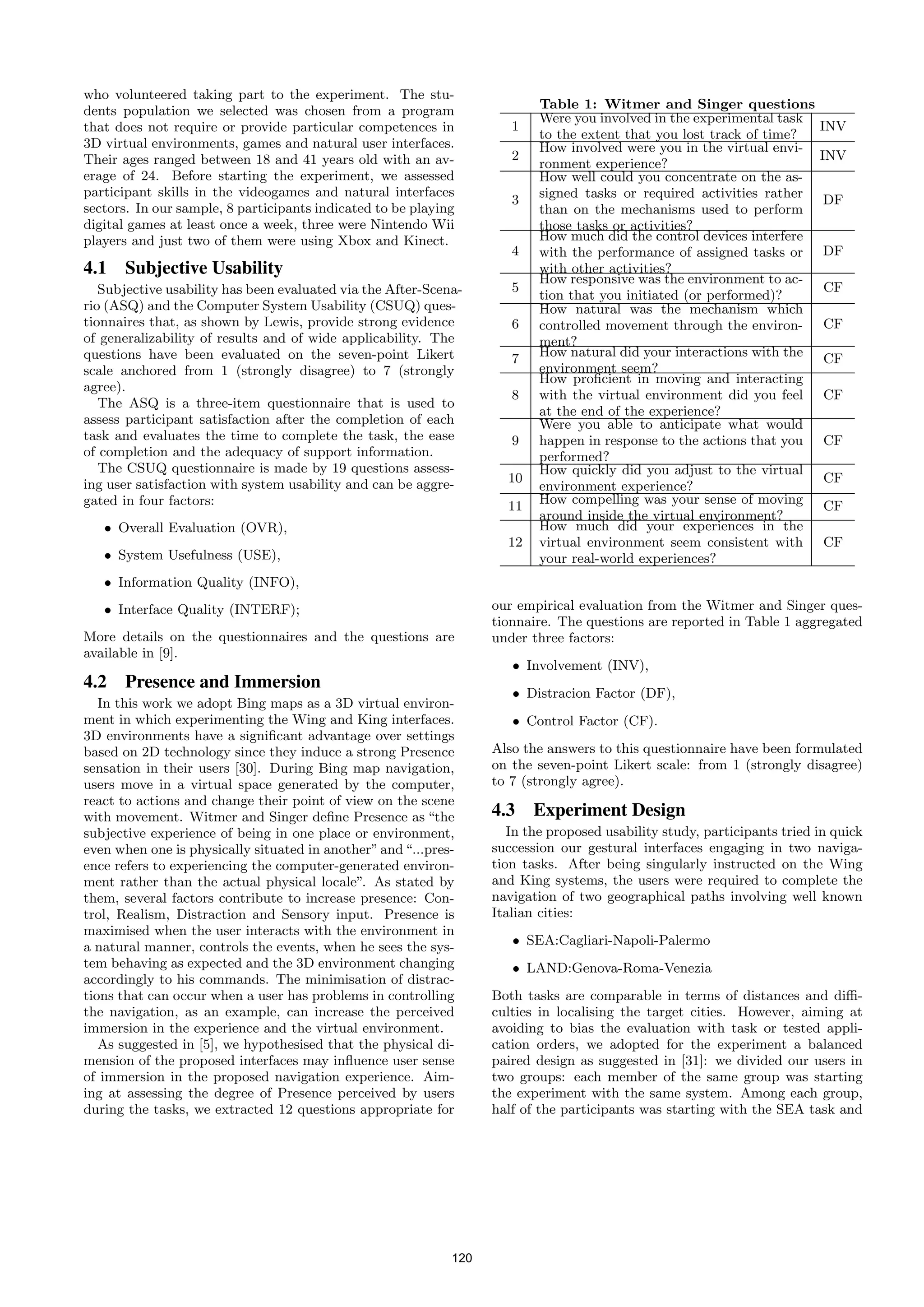 who volunteered taking part to the experiment. The stu-
dents population we selected was chosen from a program                     Table 1: Witmer and Singer questions
                                                                           Were you involved in the experimental task
that does not require or provide particular competences in            1                                                   INV
                                                                           to the extent that you lost track of time?
3D virtual environments, games and natural user interfaces.                How involved were you in the virtual envi-
Their ages ranged between 18 and 41 years old with an av-             2                                                   INV
                                                                           ronment experience?
erage of 24. Before starting the experiment, we assessed                   How well could you concentrate on the as-
participant skills in the videogames and natural interfaces                signed tasks or required activities rather
                                                                      3                                                    DF
sectors. In our sample, 8 participants indicated to be playing             than on the mechanisms used to perform
digital games at least once a week, three were Nintendo Wii                those tasks or activities?
players and just two of them were using Xbox and Kinect.                   How much did the control devices interfere
                                                                      4    with the performance of assigned tasks or       DF
4.1 Subjective Usability                                                   with other activities?
                                                                           How responsive was the environment to ac-
   Subjective usability has been evaluated via the After-Scena-       5                                                    CF
                                                                           tion that you initiated (or performed)?
rio (ASQ) and the Computer System Usability (CSUQ) ques-                   How natural was the mechanism which
tionnaires that, as shown by Lewis, provide strong evidence           6    controlled movement through the environ-        CF
of generalizability of results and of wide applicability. The              ment?
questions have been evaluated on the seven-point Likert               7    How natural did your interactions with the      CF
scale anchored from 1 (strongly disagree) to 7 (strongly                   environment seem?
                                                                           How proﬁcient in moving and interacting
agree).
                                                                      8    with the virtual environment did you feel       CF
   The ASQ is a three-item questionnaire that is used to
                                                                           at the end of the experience?
assess participant satisfaction after the completion of each               Were you able to anticipate what would
task and evaluates the time to complete the task, the ease            9    happen in response to the actions that you      CF
of completion and the adequacy of support information.                     performed?
   The CSUQ questionnaire is made by 19 questions assess-                  How quickly did you adjust to the virtual
ing user satisfaction with system usability and can be aggre-        10                                                    CF
                                                                           environment experience?
gated in four factors:                                               11    How compelling was your sense of moving         CF
                                                                           around inside the virtual environment?
   • Overall Evaluation (OVR),                                             How much did your experiences in the
                                                                     12    virtual environment seem consistent with        CF
   • System Usefulness (USE),                                              your real-world experiences?
   • Information Quality (INFO),
   • Interface Quality (INTERF);                                   our empirical evaluation from the Witmer and Singer ques-
                                                                   tionnaire. The questions are reported in Table 1 aggregated
More details on the questionnaires and the questions are           under three factors:
available in [9].
                                                                      • Involvement (INV),
4.2 Presence and Immersion
                                                                      • Distracion Factor (DF),
   In this work we adopt Bing maps as a 3D virtual environ-
ment in which experimenting the Wing and King interfaces.             • Control Factor (CF).
3D environments have a signiﬁcant advantage over settings
based on 2D technology since they induce a strong Presence         Also the answers to this questionnaire have been formulated
sensation in their users [30]. During Bing map navigation,         on the seven-point Likert scale: from 1 (strongly disagree)
users move in a virtual space generated by the computer,           to 7 (strongly agree).
react to actions and change their point of view on the scene
with movement. Witmer and Singer deﬁne Presence as “the            4.3 Experiment Design
subjective experience of being in one place or environment,           In the proposed usability study, participants tried in quick
even when one is physically situated in another” and “...pres-     succession our gestural interfaces engaging in two naviga-
ence refers to experiencing the computer-generated environ-        tion tasks. After being singularly instructed on the Wing
ment rather than the actual physical locale”. As stated by         and King systems, the users were required to complete the
them, several factors contribute to increase presence: Con-        navigation of two geographical paths involving well known
trol, Realism, Distraction and Sensory input. Presence is          Italian cities:
maximised when the user interacts with the environment in
a natural manner, controls the events, when he sees the sys-          • SEA:Cagliari-Napoli-Palermo
tem behaving as expected and the 3D environment changing              • LAND:Genova-Roma-Venezia
accordingly to his commands. The minimisation of distrac-
tions that can occur when a user has problems in controlling       Both tasks are comparable in terms of distances and diﬃ-
the navigation, as an example, can increase the perceived          culties in localising the target cities. However, aiming at
immersion in the experience and the virtual environment.           avoiding to bias the evaluation with task or tested appli-
   As suggested in [5], we hypothesised that the physical di-      cation orders, we adopted for the experiment a balanced
mension of the proposed interfaces may inﬂuence user sense         paired design as suggested in [31]: we divided our users in
of immersion in the proposed navigation experience. Aim-           two groups: each member of the same group was starting
ing at assessing the degree of Presence perceived by users         the experiment with the same system. Among each group,
during the tasks, we extracted 12 questions appropriate for        half of the participants was starting with the SEA task and




                                                             120
 