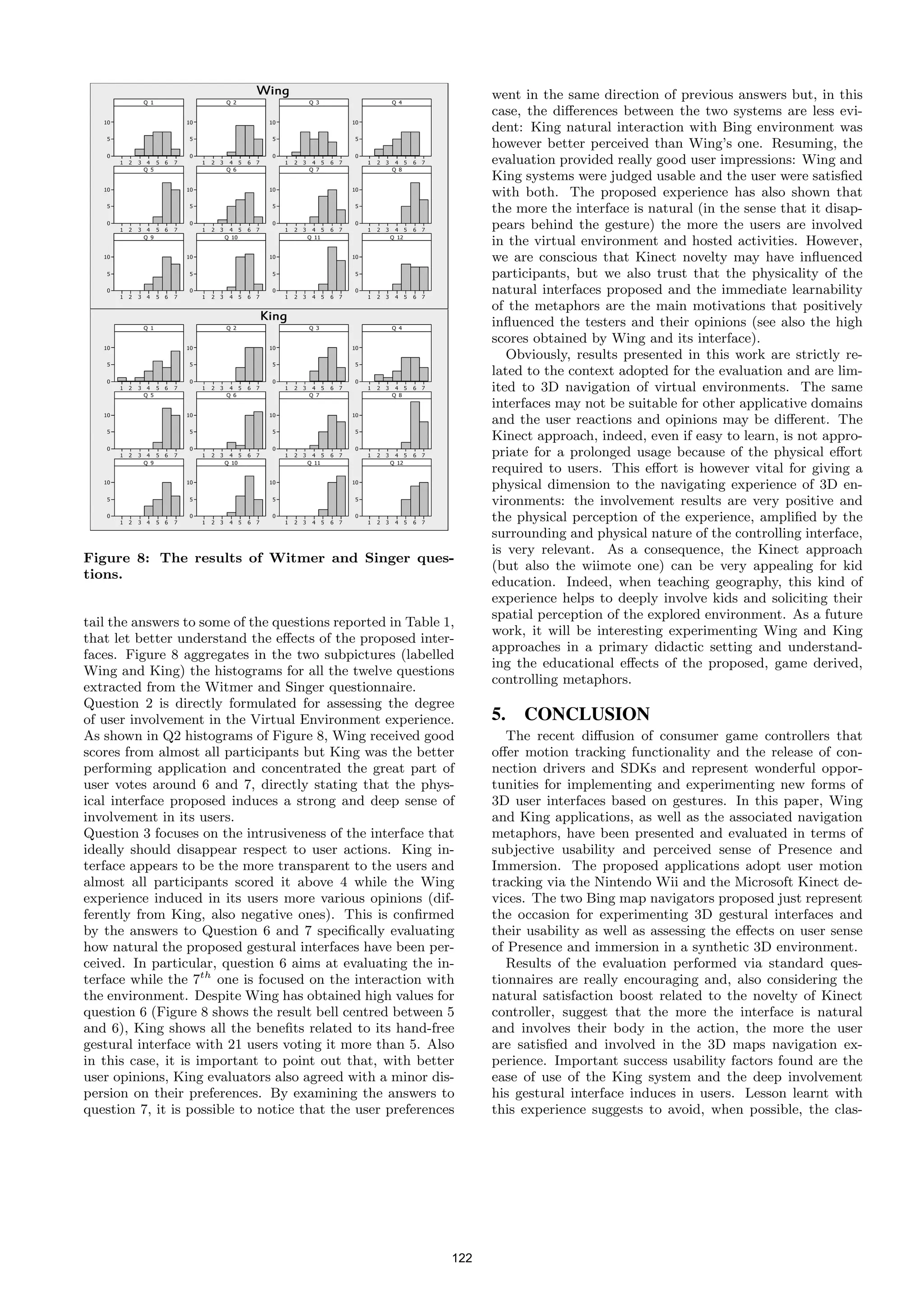 went in the same direction of previous answers but, in this
                                                                   case, the diﬀerences between the two systems are less evi-
                                                                   dent: King natural interaction with Bing environment was
                                                                   however better perceived than Wing’s one. Resuming, the
                                                                   evaluation provided really good user impressions: Wing and
                                                                   King systems were judged usable and the user were satisﬁed
                                                                   with both. The proposed experience has also shown that
                                                                   the more the interface is natural (in the sense that it disap-
                                                                   pears behind the gesture) the more the users are involved
                                                                   in the virtual environment and hosted activities. However,
                                                                   we are conscious that Kinect novelty may have inﬂuenced
                                                                   participants, but we also trust that the physicality of the
                                                                   natural interfaces proposed and the immediate learnability
                                                                   of the metaphors are the main motivations that positively
                                                                   inﬂuenced the testers and their opinions (see also the high
                                                                   scores obtained by Wing and its interface).
                                                                      Obviously, results presented in this work are strictly re-
                                                                   lated to the context adopted for the evaluation and are lim-
                                                                   ited to 3D navigation of virtual environments. The same
                                                                   interfaces may not be suitable for other applicative domains
                                                                   and the user reactions and opinions may be diﬀerent. The
                                                                   Kinect approach, indeed, even if easy to learn, is not appro-
                                                                   priate for a prolonged usage because of the physical eﬀort
                                                                   required to users. This eﬀort is however vital for giving a
                                                                   physical dimension to the navigating experience of 3D en-
                                                                   vironments: the involvement results are very positive and
                                                                   the physical perception of the experience, ampliﬁed by the
                                                                   surrounding and physical nature of the controlling interface,
                                                                   is very relevant. As a consequence, the Kinect approach
Figure 8: The results of Witmer and Singer ques-
                                                                   (but also the wiimote one) can be very appealing for kid
tions.
                                                                   education. Indeed, when teaching geography, this kind of
                                                                   experience helps to deeply involve kids and soliciting their
                                                                   spatial perception of the explored environment. As a future
tail the answers to some of the questions reported in Table 1,
                                                                   work, it will be interesting experimenting Wing and King
that let better understand the eﬀects of the proposed inter-
                                                                   approaches in a primary didactic setting and understand-
faces. Figure 8 aggregates in the two subpictures (labelled
                                                                   ing the educational eﬀects of the proposed, game derived,
Wing and King) the histograms for all the twelve questions
                                                                   controlling metaphors.
extracted from the Witmer and Singer questionnaire.
Question 2 is directly formulated for assessing the degree
of user involvement in the Virtual Environment experience.         5. CONCLUSION
As shown in Q2 histograms of Figure 8, Wing received good             The recent diﬀusion of consumer game controllers that
scores from almost all participants but King was the better        oﬀer motion tracking functionality and the release of con-
performing application and concentrated the great part of          nection drivers and SDKs and represent wonderful oppor-
user votes around 6 and 7, directly stating that the phys-         tunities for implementing and experimenting new forms of
ical interface proposed induces a strong and deep sense of         3D user interfaces based on gestures. In this paper, Wing
involvement in its users.                                          and King applications, as well as the associated navigation
Question 3 focuses on the intrusiveness of the interface that      metaphors, have been presented and evaluated in terms of
ideally should disappear respect to user actions. King in-         subjective usability and perceived sense of Presence and
terface appears to be the more transparent to the users and        Immersion. The proposed applications adopt user motion
almost all participants scored it above 4 while the Wing           tracking via the Nintendo Wii and the Microsoft Kinect de-
experience induced in its users more various opinions (dif-        vices. The two Bing map navigators proposed just represent
ferently from King, also negative ones). This is conﬁrmed          the occasion for experimenting 3D gestural interfaces and
by the answers to Question 6 and 7 speciﬁcally evaluating          their usability as well as assessing the eﬀects on user sense
how natural the proposed gestural interfaces have been per-        of Presence and immersion in a synthetic 3D environment.
ceived. In particular, question 6 aims at evaluating the in-          Results of the evaluation performed via standard ques-
terface while the 7th one is focused on the interaction with       tionnaires are really encouraging and, also considering the
the environment. Despite Wing has obtained high values for         natural satisfaction boost related to the novelty of Kinect
question 6 (Figure 8 shows the result bell centred between 5       controller, suggest that the more the interface is natural
and 6), King shows all the beneﬁts related to its hand-free        and involves their body in the action, the more the user
gestural interface with 21 users voting it more than 5. Also       are satisﬁed and involved in the 3D maps navigation ex-
in this case, it is important to point out that, with better       perience. Important success usability factors found are the
user opinions, King evaluators also agreed with a minor dis-       ease of use of the King system and the deep involvement
persion on their preferences. By examining the answers to          his gestural interface induces in users. Lesson learnt with
question 7, it is possible to notice that the user preferences     this experience suggests to avoid, when possible, the clas-




                                                             122
 