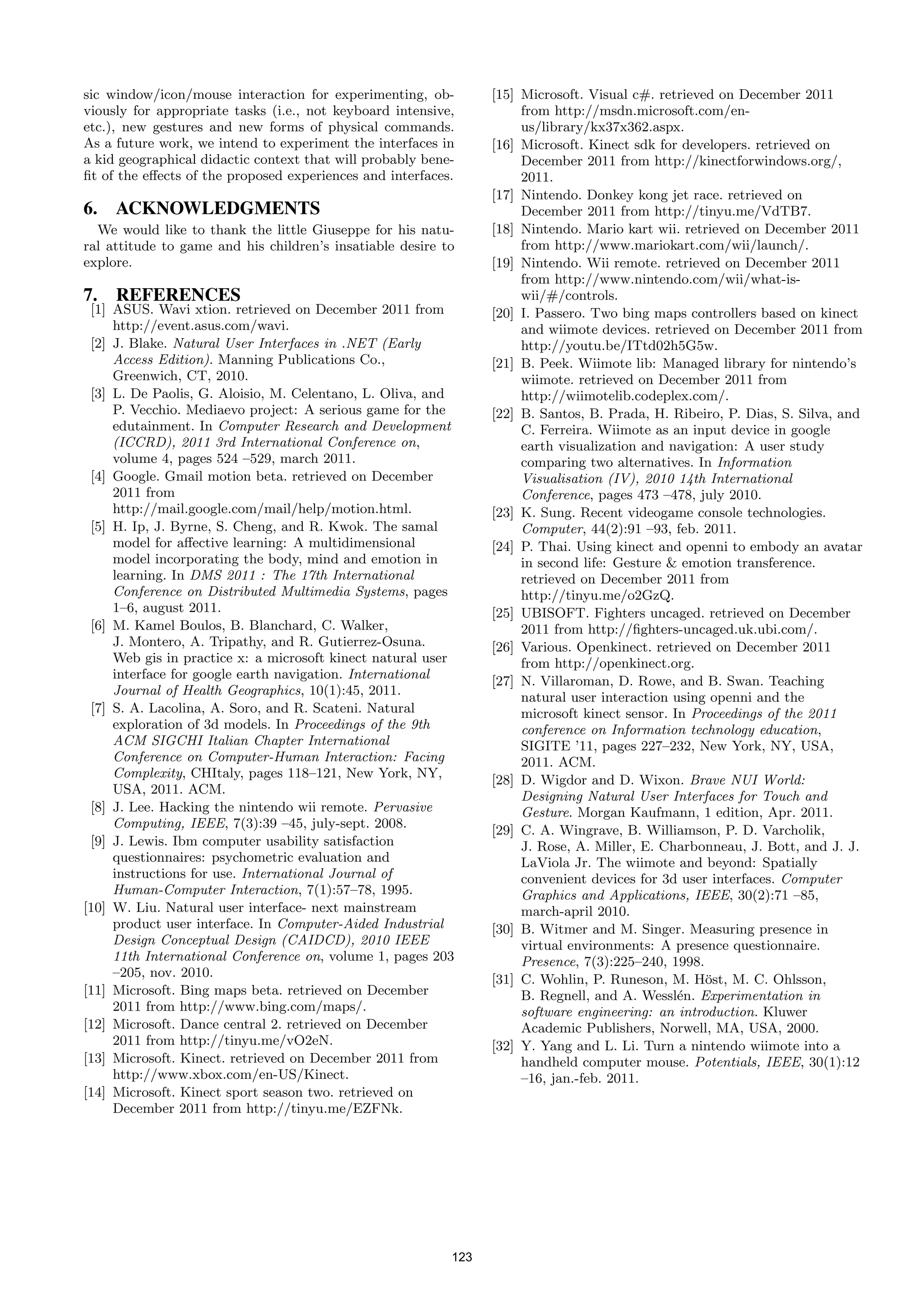 sic window/icon/mouse interaction for experimenting, ob-         [15] Microsoft. Visual c#. retrieved on December 2011
viously for appropriate tasks (i.e., not keyboard intensive,          from http://msdn.microsoft.com/en-
etc.), new gestures and new forms of physical commands.               us/library/kx37x362.aspx.
As a future work, we intend to experiment the interfaces in      [16] Microsoft. Kinect sdk for developers. retrieved on
a kid geographical didactic context that will probably bene-          December 2011 from http://kinectforwindows.org/,
ﬁt of the eﬀects of the proposed experiences and interfaces.          2011.
                                                                 [17] Nintendo. Donkey kong jet race. retrieved on
6. ACKNOWLEDGMENTS                                                    December 2011 from http://tinyu.me/VdTB7.
  We would like to thank the little Giuseppe for his natu-       [18] Nintendo. Mario kart wii. retrieved on December 2011
ral attitude to game and his children’s insatiable desire to          from http://www.mariokart.com/wii/launch/.
explore.                                                         [19] Nintendo. Wii remote. retrieved on December 2011
                                                                      from http://www.nintendo.com/wii/what-is-
7. REFERENCES                                                         wii/#/controls.
 [1] ASUS. Wavi xtion. retrieved on December 2011 from           [20] I. Passero. Two bing maps controllers based on kinect
     http://event.asus.com/wavi.                                      and wiimote devices. retrieved on December 2011 from
 [2] J. Blake. Natural User Interfaces in .NET (Early                 http://youtu.be/ITtd02h5G5w.
     Access Edition). Manning Publications Co.,                  [21] B. Peek. Wiimote lib: Managed library for nintendo’s
     Greenwich, CT, 2010.                                             wiimote. retrieved on December 2011 from
 [3] L. De Paolis, G. Aloisio, M. Celentano, L. Oliva, and            http://wiimotelib.codeplex.com/.
     P. Vecchio. Mediaevo project: A serious game for the        [22] B. Santos, B. Prada, H. Ribeiro, P. Dias, S. Silva, and
     edutainment. In Computer Research and Development                C. Ferreira. Wiimote as an input device in google
     (ICCRD), 2011 3rd International Conference on,                   earth visualization and navigation: A user study
     volume 4, pages 524 –529, march 2011.                            comparing two alternatives. In Information
 [4] Google. Gmail motion beta. retrieved on December                 Visualisation (IV), 2010 14th International
     2011 from                                                        Conference, pages 473 –478, july 2010.
     http://mail.google.com/mail/help/motion.html.               [23] K. Sung. Recent videogame console technologies.
 [5] H. Ip, J. Byrne, S. Cheng, and R. Kwok. The samal                Computer, 44(2):91 –93, feb. 2011.
     model for aﬀective learning: A multidimensional             [24] P. Thai. Using kinect and openni to embody an avatar
     model incorporating the body, mind and emotion in                in second life: Gesture & emotion transference.
     learning. In DMS 2011 : The 17th International                   retrieved on December 2011 from
     Conference on Distributed Multimedia Systems, pages              http://tinyu.me/o2GzQ.
     1–6, august 2011.                                           [25] UBISOFT. Fighters uncaged. retrieved on December
 [6] M. Kamel Boulos, B. Blanchard, C. Walker,                        2011 from http://ﬁghters-uncaged.uk.ubi.com/.
     J. Montero, A. Tripathy, and R. Gutierrez-Osuna.            [26] Various. Openkinect. retrieved on December 2011
     Web gis in practice x: a microsoft kinect natural user           from http://openkinect.org.
     interface for google earth navigation. International        [27] N. Villaroman, D. Rowe, and B. Swan. Teaching
     Journal of Health Geographics, 10(1):45, 2011.                   natural user interaction using openni and the
 [7] S. A. Lacolina, A. Soro, and R. Scateni. Natural                 microsoft kinect sensor. In Proceedings of the 2011
     exploration of 3d models. In Proceedings of the 9th              conference on Information technology education,
     ACM SIGCHI Italian Chapter International                         SIGITE ’11, pages 227–232, New York, NY, USA,
     Conference on Computer-Human Interaction: Facing                 2011. ACM.
     Complexity, CHItaly, pages 118–121, New York, NY,           [28] D. Wigdor and D. Wixon. Brave NUI World:
     USA, 2011. ACM.                                                  Designing Natural User Interfaces for Touch and
 [8] J. Lee. Hacking the nintendo wii remote. Pervasive               Gesture. Morgan Kaufmann, 1 edition, Apr. 2011.
     Computing, IEEE, 7(3):39 –45, july-sept. 2008.              [29] C. A. Wingrave, B. Williamson, P. D. Varcholik,
 [9] J. Lewis. Ibm computer usability satisfaction                    J. Rose, A. Miller, E. Charbonneau, J. Bott, and J. J.
     questionnaires: psychometric evaluation and                      LaViola Jr. The wiimote and beyond: Spatially
     instructions for use. International Journal of                   convenient devices for 3d user interfaces. Computer
     Human-Computer Interaction, 7(1):57–78, 1995.                    Graphics and Applications, IEEE, 30(2):71 –85,
[10] W. Liu. Natural user interface- next mainstream                  march-april 2010.
     product user interface. In Computer-Aided Industrial        [30] B. Witmer and M. Singer. Measuring presence in
     Design Conceptual Design (CAIDCD), 2010 IEEE                     virtual environments: A presence questionnaire.
     11th International Conference on, volume 1, pages 203            Presence, 7(3):225–240, 1998.
     –205, nov. 2010.                                            [31] C. Wohlin, P. Runeson, M. H¨st, M. C. Ohlsson,
                                                                                                    o
[11] Microsoft. Bing maps beta. retrieved on December                 B. Regnell, and A. Wessl´n. Experimentation in
                                                                                                e
     2011 from http://www.bing.com/maps/.                             software engineering: an introduction. Kluwer
[12] Microsoft. Dance central 2. retrieved on December                Academic Publishers, Norwell, MA, USA, 2000.
     2011 from http://tinyu.me/vO2eN.                            [32] Y. Yang and L. Li. Turn a nintendo wiimote into a
[13] Microsoft. Kinect. retrieved on December 2011 from               handheld computer mouse. Potentials, IEEE, 30(1):12
     http://www.xbox.com/en-US/Kinect.                                –16, jan.-feb. 2011.
[14] Microsoft. Kinect sport season two. retrieved on
     December 2011 from http://tinyu.me/EZFNk.




                                                           123
 