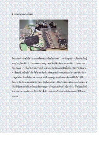 4.โครงงานพัฒนาเครื่ องมือ




โครงงานประเภทนี้เป็ นโครงงานเพื่อพัฒนาเครื่ องมือช่วย สร้างงานประยุกต์ต่างๆ โดยส่ วนใหญ่
จะอยูในรู ปซอฟต์แวร์ เช่น ซอฟต์แวร์ วาดรู ป ซอฟต์แวร์ พิมพ์งาน และซอฟต์แวร์ ช่วยการมอง
     ่
วัตถุในมุมต่างๆ เป็ นต้น สาหรับซอฟต์แวร์ เพื่อการพิมพ์งานนั้นสร้างขึ้นเป็ นโปรแกรมประมวล
คา ซึ่ งจะเป็ นเครื่ องมือให้เราใช้ในการพิมพ์งานต่างๆบนเครื่ องคอมพิวเตอร์ ส่ วนซอฟต์แวร์ การ
วาดรู ป พัฒนาขึ้นเพื่ออานวยความสะดวกให้การวาดรู ปบนเครื่ องคอมพิวเตอร์ ให้เป็ นไปได้
โดยง่าย สาหรับซอฟต์แวร์ ช่วยการมองวัตถุในมุมต่างๆ ใช้สาหรับช่วยการออกแบบสิ่ งของ อาทิ
เช่น ผูใช้วาดแจกันด้านหน้า และต้องการจะดูว่าด้านบนและด้านข้างเป็ นอย่างไร ก็ให้ซอฟต์แวร์
       ้
คานวณค่าและภาพที่ควรจะเป็ นมาให้ เพื่อพิจารณาและแก้ไขภาพแจกันที่ออกแบบไว้ได้อย่าง
สะดวก
 