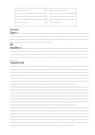 ....................                       .....   .....................
        ........................................   .....   .................................
        ............................ ...........   .....   .................................
        ........................................   .....   .................................
        .................                          ...     ...............


กำา หนด
ปัญ หา....................................................................................................
...............................................................................................................
...............................................................................................................
..........................................................
ตั้ง
สมมติฐ าน..............................................................................................
.................................................……………………………………………
………………………………………………………………………………
………………………………………………………………………………
………
วัส ดุอ ุป กรณ์
...............................................................................................................
...............................................................................................................
...............................................................................................................
...............................................................................................................
...............................................................................................................
...............................................................................................................
..............................................................................................
...............................................................................................................
...............................................................................................................
...............................................................................................................
...............................................................................................................
...............................................................................................................
...............................................................................................................
..............................................................................................
...............................................................................................................
...............................................................................................................
...............................................................................................................
...............................................................................................................
...............................................................................................................
...............................................................................................................
..........................................................................................
 