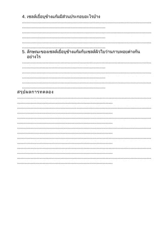 4. เซลล์เยื่อบุข้างแก้มมีส่วนประกอบอะไรบ้าง
    ...........................................................................................................
    .....................................................................
    ...........................................................................................................
    .....................................................................
    ...........................................................................................................
    .....................................................................
    5. ลักษณะของเซลล์เยื่อบุข้างแก้มกับเซลล์ผิวใบว่านกาบหอยต่างกัน
        อย่างไร
    ...........................................................................................................
    .....................................................................
    ...........................................................................................................
    .....................................................................
    ...........................................................................................................
    .....................................................................
สรุป ผลการทดลอง
...............................................................................................................
...............................................................................
...............................................................................................................
...............................................................................
...............................................................................................................
...............................................................................
...............................................................................................................
...............................................................................
...............................................................................................................
...............................................................................
...............................................................................................................
...............................................................................
...............................................................................................................
...............................................................................
 