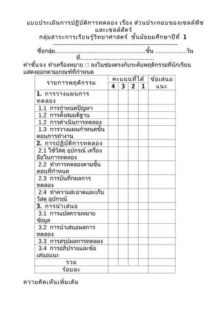 แบบประเมิน การปฏิบ ัต ิก ารทดลอง เรื่อ ง ส่ว นประกอบของเซลล์พ ืช
                                          และเซลล์ส ัต ว์
         กลุ่ม สาระการเรีย นรู้ว ิท ยาศาสตร์ ชั้น มัธ ยมศึก ษาปีท ี่ 1
                ---------------------------------------------------------------
        ชื่อกลุ่ม.......................................................ชั้น ...................วัน
                              ที่.............................................
คำา ชี้แ จง ทำาเครื่องหมาย  ลงในช่องตรงกับระดับพฤติกรรมที่นักเรียน
แสดงออกตามเกณฑ์ที่กำาหนด
                                                     คะแนนที่ไ ด้ ข้อ เสนอ
             รายการพฤติก รรม
                                                    4 3 2 1                    แนะ
       1. การวางแผนการ
       ทดลอง
        1.1 การกำาหนดปัญหา
        1.2 การตั้งสมมติฐาน
        1.2 การดำาเนินการทดลอง
        1.3 การวางแผนกำาหนดขั้น
       ตอนการทำางาน
       2. การปฏิบ ัต ิก ารทดลอง
        2.1 ใช้วัสดุ อุปกรณ์ เครื่อง
       มือในการทดลอง
        2.2 ทำาการทดลองตามขั้น
       ตอนที่กำาหนด
        2.3 การบันทึกผลการ
       ทดลอง
        2.4 ทำาความสะอาดและเก็บ
       วัสดุ อุปกรณ์
       3. การนำา เสนอ
        3.1 การแปลความหมาย
       ข้อมูล
        3.2 การนำาเสนอผลการ
       ทดลอง
        3.3 การสรุปผลการทดลอง
        3.4 การอภิปรายและข้อ
       เสนอแนะ
                        รวม
                     ร้อ ยละ

ความคิด เห็น เพิ่ม เติม
 