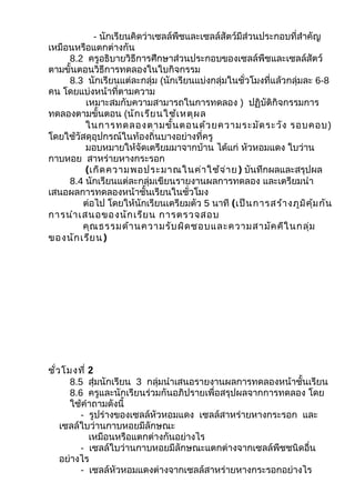 - นักเรียนคิดว่าเซลล์พืชและเซลล์สัตว์มีส่วนประกอบที่สำาคัญ
เหมือนหรือแตกต่างกัน
     8.2 ครูอธิบายวิธีการศึกษาส่วนประกอบของเซลล์พืชและเซลล์สัตว์
ตามขั้นตอนวิธีการทดลองในใบกิจกรรม
     8.3 นักเรียนแต่ละกลุ่ม (นักเรียนแบ่งกลุ่มในชั่วโมงที่แล้วกลุ่มละ 6-8
คน โดยแบ่งหน้าที่ตามความ
         เหมาะสมกับความสามารถในการทดลอง ) ปฏิบัติกิจกรรมการ
ทดลองตามขั้นตอน (นัก เรีย นใช้เ หตุผ ล
         ในการทดลองตามขั้น ตอนด้ว ยความระมัด ระวัง รอบคอบ)
โดยใช้วัสดุอุปกรณ์ในท้องถิ่นบางอย่างที่ครู
         มอบหมายให้จัดเตรียมมาจากบ้าน ได้แก่ หัวหอมแดง ใบว่าน
กาบหอย สาหร่ายหางกระรอก
         (เกิด ความพอประมาณในค่า ใช้จ ่า ย ) บันทึกผลและสรุปผล
     8.4 นักเรียนแต่ละกลุ่มเขียนรายงานผลการทดลอง และเตรียมนำา
เสนอผลการทดลองหน้าชั้นเรียนในชั่วโมง
        ต่อไป โดยให้นักเรียนเตรียมตัว 5 นาที (เป็น การสร้า งภูม ิค ุ้ม กัน
การนำา เสนอของนัก เรีย น การตรวจสอบ
        คุณ ธรรมด้า นความรับ ผิด ชอบและความสามัค คีใ นกลุ่ม
ของนัก เรีย น)




ชั่ว โมงที่ 2
       8.5 สุ่มนักเรียน 3 กลุ่มนำาเสนอรายงานผลการทดลองหน้าชั้นเรียน
       8.6 ครูและนักเรียนร่วมกันอภิปรายเพื่อสรุปผลจากการทดลอง โดย
       ใช้คำาถามดังนี้
          - รูปร่างของเซลล์หัวหอมแดง เซลล์สาหร่ายหางกระรอก และ
    เซลล์ใบว่านกาบหอยมีลักษณะ
            เหมือนหรือแตกต่างกันอย่างไร
          - เซลล์ใบว่านกาบหอยมีลักษณะแตกต่างจากเซลล์พืชชนิดอื่น
    อย่างไร
          - เซลล์หัวหอมแดงต่างจากเซลล์สาหร่ายหางกระรอกอย่างไร
 